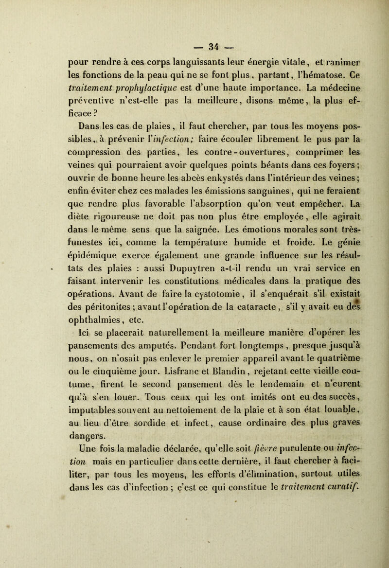 pour rendre à ces corps languissants leur énergie vitale, et ranimer les fonctions de la peau qui ne se font plus, partant, l’hématose. Ce traitement prophylactique est d’une haute importance. La médecine préventive n’est-elle pas la meilleure, disons même, la plus ef- ficace ? Dans les cas de plaies, il faut chercher, par tous les moyens pos- sibles, à prévenir l'infection; faire écouler librement le pus par la compression des parties, les contre-ouvertures, comprimer les veines qui pourraient avoir quelques points béants dans ces foyers; ouvrir de bonne heure les abcès enkystés dans l’intérieur des veines; enfin éviter chez ces malades les émissions sanguines, qui ne feraient que rendre plus favorable l’absorption qu’on veut empêcher. La diète rigoureuse ne doit pas non plus être employée, elle agirait dans le même sens que la saignée. Les émotions morales sont très- funestes ici, comme la température humide et froide. Le génie épidémique exerce également une grande influence sur les résul- tats des plaies : aussi Dupuytren a-t-il rendu un vrai service en faisant intervenir les constitutions médicales dans la pratique des opérations. Avant de faire la cystotomie, il s’enquérait s’il existait des péritonites ; avant l’opération de la cataracte , s’il y avait eu des ophthalmies, etc. Ici se placerait naturellement la meilleure manière d’opérer les pansements des amputés. Pendant fort longtemps, presque jusqu’à nous, on n’osait pas enlever le premier appareil avant le quatrième ou le cinquième jour. Lisfranc et Blandin , rejetant cette vieille cou- tume, firent le second pansement dès le lendemain et n’eurent qu’à s’en louer. Tous ceux qui les ont imités ont eu des succès, imputables souvent au nettoiement de la plaie et à son état louable, au lieu d’être sordide et infect, cause ordinaire des plus graves dangers. Une fois la maladie déclarée, qu’elle soit fièrre purulente ou infec- tion mais en particulier dans cette dernière, il faut chercher à faci- liter, par tous les moyens, les efforts d élimination, surtout utiles dans les cas d’infection ; c’est ce qui constitue le traitement curatif