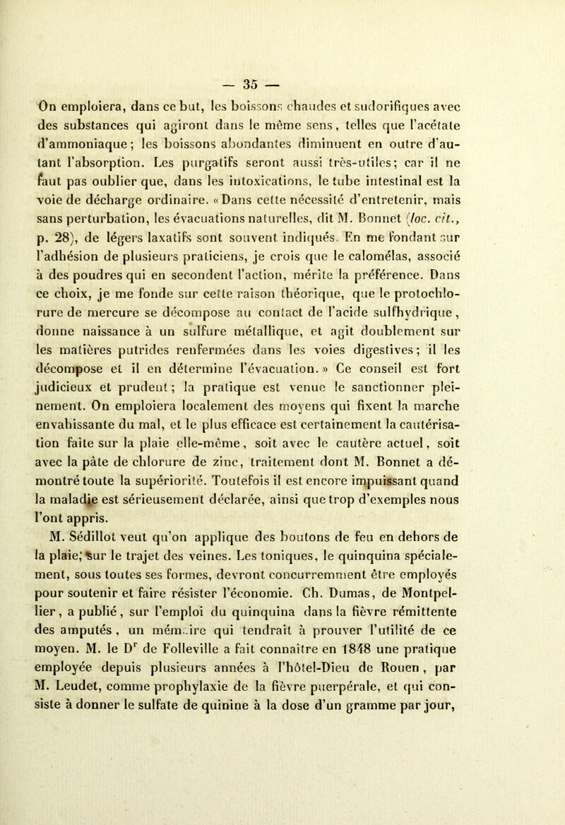 On emploiera, dans ce but, les boissons chaudes et sudorifiques avec des substances qui agiront dans le même sens, telles que l’acétate d’ammoniaque; les boissons abondantes diminuent en outre d’au- tant l’absorption. Les purgatifs seront aussi très-utiles; car il ne faut pas oublier que, dans les intoxications, le tube intestinal est la voie de décharge ordinaire. «Dans cette nécessité d’entretenir, mais sans perturbation, les évacuations naturelles, dit M. Bonnet {/oc. cit., p. 28), de légers laxatifs sont souvent indiqués En me fondant sur l’adhésion de plusieurs praticiens, je crois que le calomélas, associé à des poudres qui en secondent l’action, mérite la préférence. Dans ce choix, je me fonde sur cette raison théorique, que le protochlo- rure de mercure se décompose au contact de l’acide sulfhydrique, donne naissance à un sulfure métallique, et agit doublement sur les matières putrides renfermées dans les voies digestives; il les décompose et il en détermine l’évacuation. » Ce conseil est fort judicieux et prudent ; la pratique est venue le sanctionner plei- nement. On emploiera localement des moyens qui fixent la marche envahissante du mal, et le plus efficace est certainement la cautérisa- tion faite sur la plaie elle-même, soit avec le cautère actuel, soit avec la pâte de chlorure de zinc, traitement dont M. Bonnet a dé- montré toute la supériorité. Toutefois il est encore impuissant quand la maladie est sérieusement déclarée, ainsi que trop d’exemples nous l’ont appris. M. Sédillot veut qu’on applique des boutons de feu en dehors de la plaie,’^ur le trajet des veines. Les toniques, le quinquina spéciale- ment, sous toutes ses formes, devront concurremment être employés pour soutenir et faire résister l’économie. Ch. Dumas, de Montpel- lier, a publié, sur l’emploi du quinquina dans la fièvre rémittente des amputés , un mém ire qui tendrait à prouver l’utilité de ce moyen. M. le Dr de Folleville a fait connaître en 1848 une pratique employée depuis plusieurs années à I’hôtel-Dieu de Rouen, par M. Leudet, comme prophylaxie de la fièvre puerpérale, et qui con- siste à donner le sulfate de quinine à la dose d’un gramme par jour,