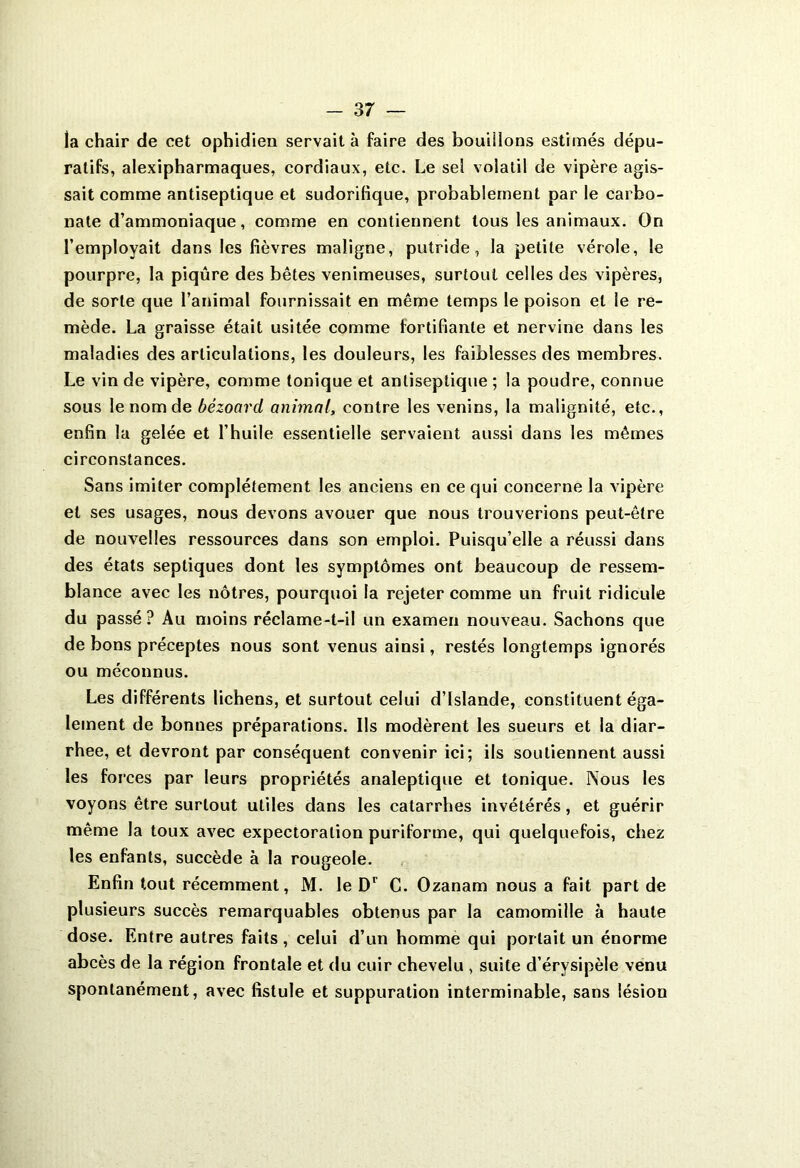 la chair de cet ophidien servait à faire des bouillons estimés dépu- ratifs, alexipharmaques, cordiaux, etc. Le sel volatil de vipère agis- sait comme antiseptique et sudorifique, probablement par le carbo- nate d’ammoniaque, comme en contiennent tous les animaux. On l’employait dans les fièvres maligne, putride, la petite vérole, le pourpre, la piqûre des bêtes venimeuses, surtout celles des vipères, de sorte que l’animal fournissait en même temps le poison et le re- mède. La graisse était usitée comme fortifiante et nervine dans les maladies des articulations, les douleurs, les faiblesses des membres. Le vin de vipère, comme tonique et antiseptique ; la poudre, connue sous le nom de bézoard animal, contre les venins, la malignité, etc., enfin la gelée et l’huile essentielle servaient aussi dans les mêmes circonstances. Sans imiter complètement les anciens en ce qui concerne la vipère et ses usages, nous devons avouer que nous trouverions peut-être de nouvelles ressources dans son emploi. Puisqu’elle a réussi dans des états septiques dont les symptômes ont beaucoup de ressem- blance avec les nôtres, pourquoi la rejeter comme un fruit ridicule du passé? Au moins réclame-t-il un examen nouveau. Sachons que de bons préceptes nous sont venus ainsi, restés longtemps ignorés ou méconnus. Les différents lichens, et surtout celui d’Islande, constituent éga- lement de bonnes préparations. Us modèrent les sueurs et la diar- rhée, et devront par conséquent convenir ici; ils soutiennent aussi les forces par leurs propriétés analeptique et tonique. Nous les voyons être surtout utiles dans les catarrhes invétérés, et guérir même la toux avec expectoration puriforme, qui quelquefois, chez les enfants, succède à la rougeole. Enfin tout récemment, M. le Dr C. Ozanam nous a fait part de plusieurs succès remarquables obtenus par la camomille à haute dose. Entre autres faits , celui d’un homme qui portait un énorme abcès de la région frontale et du cuir chevelu , suite d’érysipèle venu spontanément, avec fistule et suppuration interminable, sans lésion