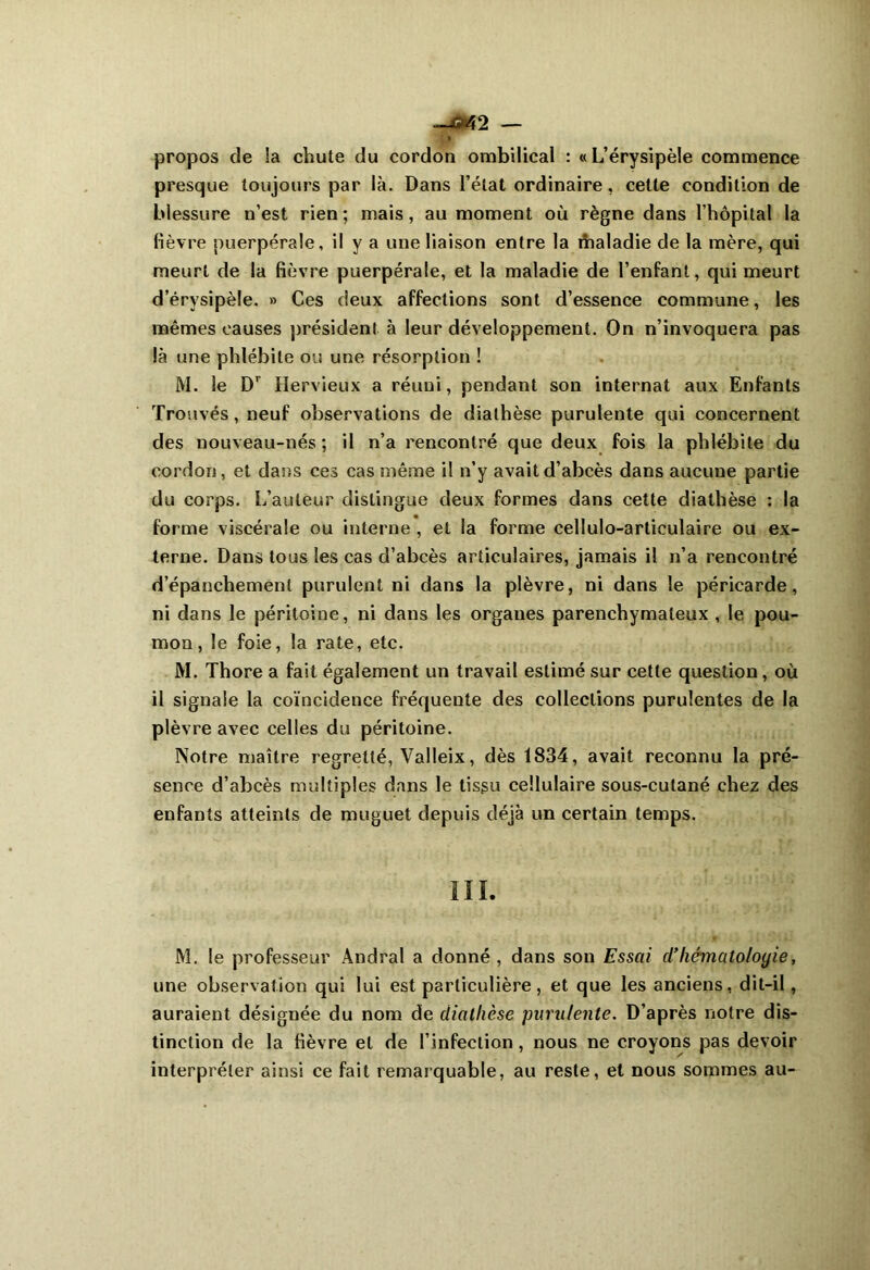 —042 — propos de !a chute du cordon ombilical : « L’érysipèle commence presque toujours par là. Dans l’état ordinaire, cette condition de blessure n’est rien; mais, au moment où règne dans l’hôpital la fièvre puerpérale, il y a une liaison entre la maladie de la mère, qui meurt de la fièvre puerpérale, et la maladie de l’enfant, qui meurt d’érysipèle. » Ces deux affections sont d’essence commune, les mêmes causes président à leur développement. On n’invoquera pas là une phlébite ou une résorption ! M. le Dr Hervieux a réuni, pendant son internat aux Enfants Trouvés, neuf observations de diathèse purulente qui concernent des nouveau-nés; il n’a rencontré que deux fois la phlébite du cordon, et dans ces cas même il n’y avait d’abcès dans aucune partie du corps. L’auteur distingue deux formes dans cette diathèse : la forme viscérale ou interne , et la forme cellulo-articulaire ou ex- terne. Dans tous les cas d’abcès articulaires, jamais il n’a rencontré d’épanchement purulent ni dans la plèvre, ni dans le péricarde, ni dans le péritoine, ni dans les organes parenchymateux , le pou- mon, le foie, la rate, etc. M. Thore a fait également un travail estimé sur cette question, où il signale la coïncidence fréquente des collections purulentes de la plèvre avec celles du péritoine. Notre maître regretté, Valleix, dès 1834, avait reconnu la pré- sence d’abcès multiples dans le tisgu cellulaire sous-cutané chez des enfants atteints de muguet depuis déjà un certain temps. III. M. le professeur Andral a donné , dans son Essai cl’hématologie, une observation qui lui est particulière , et que les anciens, dit-il, auraient désignée du nom de diathèse purulente. D’après notre dis- tinction de la fièvre et de l’infection, nous ne croyons pas devoir interpréter ainsi ce fait remarquable, au reste, et nous sommes au-