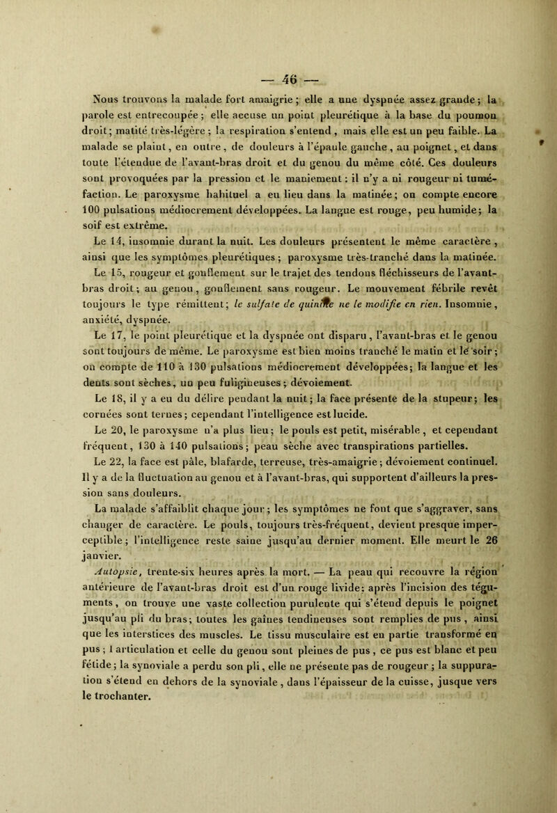 Nous trouvons la malade fort amaigrie ; elle a uue dyspnée assez grande ; la parole est entrecoupée ; elle accuse un point pleurétique à la base du poumon droit; matité très-légère ; la respiration s’entend , mais elle est un peu faible. La malade se plaint, en outre , de douleurs à l’épaule gauche , au poignet, et dans toute l’étendue de l’avant-bras droit et du genou du même côté. Ces douleurs sont provoquées par la pression et le maniement : il n’y a ni rougeur ni tumé- faction. Le paroxysme habituel a eu lieu dans la matinée; on compte encore 100 pulsations médiocrement développées. La langue est rouge, peu humide; la soif est extrême. Le 14, insomnie durant la nuit. Les douleurs présentent le même caractère , ainsi que les symptômes pleurétiques; paroxysme Irès-lranché dans la matinée. Le 15, rougeur et gonflement sur le trajet des tendons fléchisseurs de l’avant- bras droit; au genou, gouflement sans rougeur. Le mouvement fébrile revêt toujours le type rémittent; le sul/ate de quinMe ne le modifie en rien. Insomnie, anxiété, dyspnée. Le 17, le point pleurétique et la dyspnée ont disparu, l’avant-bras et le genou sont toujours de même. Le paroxysme est bien moins tranché le matin et lé soir ; on compte de 110 à 130 pulsations médiocrement développées; la langue et les dents sont sèches, un peu fuligineuses; dévoiement. Le 18, il y a eu du délire pendant la nuit ; la face présente de la stupeur; les cornées sont ternes; cependant l’intelligence est lucide. Le 20, le paroxysme n’a plus lieu; le pouls est petit, misérable , et cependant fréquent, 130 à 140 pulsations; peau sèche avec transpirations partielles. Le 22, la face est pâle, blafarde, terreuse, très-amaigrie ; dévoiement continuel. 11 y a de la fluctuation au genou et à l’avant-bras, qui supportent d’ailleurs la pres- sion sans douleurs. La malade s’affaiblit chaque jour; les symptômes ne font que s’aggraver, sans chauger de caractère. Le pouls, toujours très-fréquent, devient presque imper- ceptible ; l’intelligence reste saine jusqu’au dernier moment. Elle meurt le 26 janvier. Autopsie, trente-six heures après la mort. — La peau qui recouvre la région antérieure de l’avant-bras droit est d’un rouge livide; après l’incision des tégu- ments , on trouve une vaste collection purulente qui s’étend depuis le poignet jusqu’au pli du bras; toutes les gaines tendineuses sont remplies de pus , ainsi que les interstices des muscles. Le tissu musculaire est en partie transformé en pus ; 1 articulation et celle du genou sont pleines de pus , ce pus est blanc et peu fétide ; la synoviale a perdu son pli, elle ne présente pas de rougeur ; la suppura- tion s’étend en dehors de la synoviale , dans l’épaisseur de la cuisse, jusque vers le trochanter.