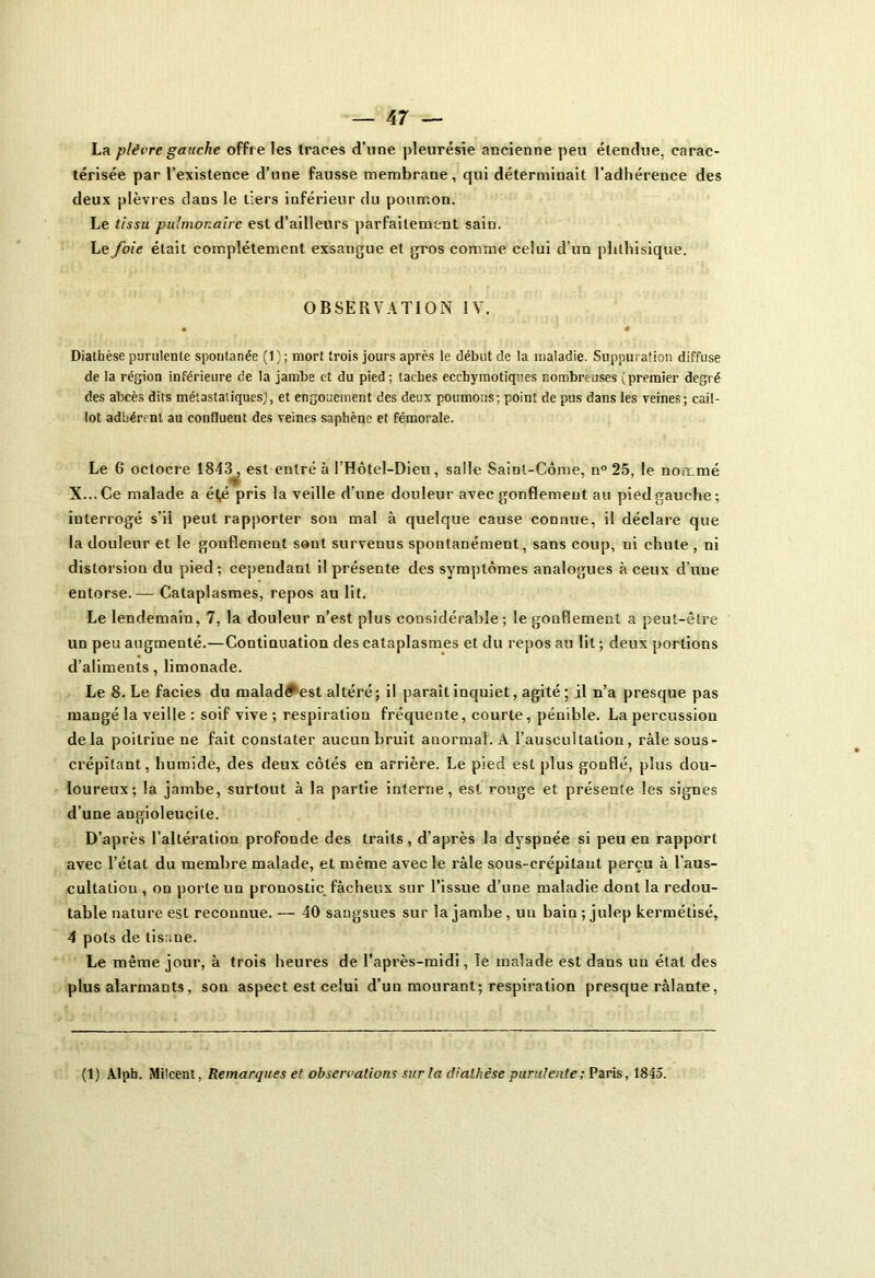 La plèvre gauche offre les traces d'nne pleurésie ancienne peu étendue, carac- térisée par l’existence d’une fausse membrane, qui déterminait l’adhérence des deux plèvres dans le tiers inférieur du poumon. Le tissu pulmonaire est d’ailleurs parfaitement sain. Le foie était complètement exsangue et gros comme celui d’un phthisique. OBSERVATION IV. • 4 Diathèse purulente spontanée (1); mort trois jours après le début de la maladie. Suppuration diffuse de la région inférieure de la jambe et du pied ; taches ecchymotiqces nombreuses (premier degré des abcès dits métastatiques), et engouement des deux poumons; point de pus dans les veines; cail- lot adhérent au confluent des veines saphène et fémorale. Le 6 oclocre 1843^ est entré à l’Hôtel-Dieu, salle Saint-Corne, n° 25, le nommé X... Ce malade a é(,é pris la veille d’une douleur avec gonflement au pied gauche ; iuterrogé s’il peut rapporter son mal à quelque cause connue, il déclare que la douleur et le gonflement sont survenus spontanément, sans coup, ui chute, ni distorsion du pied; cependant il présente des symptômes analogues à ceux d’une entorse.— Cataplasmes, repos au lit. Le lendemain, 7, la douleur n’est plus considérable; le gonflement a peut-être un peu augmenté.—Continuation des cataplasmes et du repos au lit ; deux portions d’aliments, limonade. Le 8. Le faciès du malade est altéré; il paraît inquiet, agité; il n’a presque pas mangé la veille : soif vive ; respiration fréquente, courte, pénible. La percussion delà poitrine ne fait constater aucun bruit anormal. A l’auscultation, ràlesous- crépitant, humide, des deux côtés en arrière. Le pied est plus gonflé, plus dou- loureux; la jambe, surtout à la partie interne, est rouge et présente les signes d’une angioleucile. D’après l’altération profonde des traits, d’après la dyspnée si peu en rapport avec l’état du membre malade, et même avec le râle sous-crépitaut perçu à l’aus- cultation , on porte un pronostic fâcheux sur l’issue d’une maladie dont la redou- table nature est reconnue. — 40 sangsues sur la jambe , un bain ; julep kermétisé, 4 pots de tisane. Le même jour, à trois heures de l’après-midi, le malade est dans un étal des plus alarmants, sou aspect est celui d’un mourant; respiration presque râlante, (1) Alpb. Milcent, Remarques et observations sur la diathèse purulente; Paris, 1845.