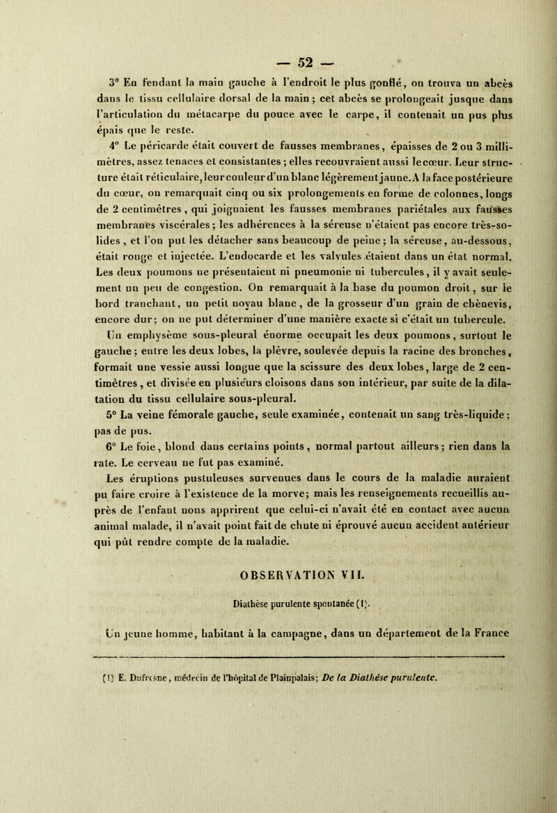 3° Eq fendant la main gauche à l’endroit le plus gonflé, on trouva un abcès dans le tissu cellulaire dorsal de la main; cet abcès se prolongeait jusque dans l’articulation du métacarpe du pouce avec le carpe, il contenait un pus plus épais que le reste. 4° Le péricarde était couvert de fausses membranes, épaisses de 2 ou 3 milli- mètres, assez tenaces et consistantes ; elles recouvraient aussi lecœur. Leur struc- ture était réticulaire,leurcouleur d’unblanc légèrementjaune.A laface postérieure du cœur, on remarquait cinq ou six prolongements en forme de colonnes, longs de 2 centimètres , qui joignaient les fausses membranes pariétales aux fausses membranes viscérales; les adhérences à la séreuse n’étaient pas encore très-so- lides , et l’on put les détacher sans beaucoup de peine ; la séreuse, au-dessous, était rouge et injectée. L’endocarde et les valvules étaient dans un étal normal. Les deux poumons ne présentaient ni pneumonie ni tubercules, il y avait seule- ment un peu de congestion. On remarquait à la base du poumon droit, sur le bord tranchant, un petit noyau blanc, de la grosseur d’un grain de chènevis, encore dur; on ne put déterminer d’une manière exacte si c’était un tubercule. Un emphysème sous-pleural énorme occupait les deux poumons, surtout le gauche ; entre les deux lobes, la plèvre, soulevée depuis la racine des bronches, formait une vessie aussi longue que la scissure des deux lobes, large de 2 cen- timètres , et divisée en plusieurs cloisons dans son intérieur, par suite de la dila- tation du tissu cellulaire sous-pleural. 5° La veine fémorale gauche, seule examinée, contenait un sang très-liquide; pas de pus. 6° Le foie, blond dans certains points, normal partout ailleurs; rien dans la rate. Le cerveau ne fut pas examiné. Les éruptions pustuleuses survenues dans le cours de la maladie auraient pu faire croire à l’existence de la morve; mais les renseignements recueillis au- près de l’enfant nous apprirent que celui-ci n’avait été en contact avec aucun animal malade, il n’avait point fait de chute ni éprouvé aucun accident antérieur qui pût rendre compte de la maladie. OBSERVATION VII. Diathèse purulente spontanée (1). Un jeune homme, habitant à la campagne, dans un département de la France (!) E. Dufresne, médecin de l’hôpitat de Plainpalais; De la Diathèse purulente.