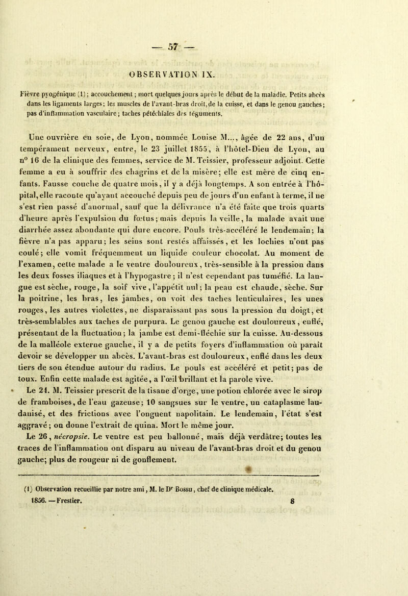 OBSERVATION IX. Fièvre pyogénique (t) ; accouchement ; mort quelques joui s après le début de la maladie. Petits abcès dans les ligaments larges; les muscles de l’avant-bras droit,de la cuisse, et dans le genou gauches; pas d’inflammation vasculaire; taches pétéchiales des téguments. Une ouvrière eu soie, de Lyon, nommée Louise NI..., âgée de 22 ans, d’un tempérament nerveux, entre, le 23 juillet 1855, à l’hôlel-Dieu de Lyon, au n° 16 de la clinique des femmes, service de M. Teissier, professeur adjoint. Cette femme a eu à souffrir des chagrins et delà misère; elle est mère de cinq en- fants. Fausse couche de quatre mois, il y a déjà longtemps. A son entrée à l’hô- pital, elle raconte qu’ayant accouché depuis peu de jours d’un enfant à terme, il ne s’est rien passé d’anormal, sauf que la délivrance n’a été faite que trois quarts d’heure après l'expulsion du foetus; mais depuis la veille, la malade avait une diarrhée assez abondante qui dure encore. Pouls très-accéléré le lendemain; la fièvre n’a pas apparu; les seins sont restés affaissés, et les lochies n’ont pas coulé; elle vomit fréquemment un liquide couleur chocolat. Au moment de l’examen, cette malade a le ventre douloureux, très-sensible à la pression dans les deux fosses iliaques et à l’hypogastre ; il n’est cependant pas tuméfié. La lan- gue est sèche, rouge, la soif vive , l’appétit nul; la peau est chaude, sèche. Sur la poitrine, les bras, les jambes, on voit des taches lenticulaires, les unes rouges, les autres violettes, ne disparaissant pas sous la pression du doigt, et très-semblables aux taches de purpura. Le genou gauche est douloureux, enflé, présentant de la fluctuation; la jambe est demi-lléchie sur la cuisse. Au-dessous de la malléole externe gauche, il y a de petits foyers d’inflammation où parait devoir se développer un abcès. L’avant-bras est douloureux, enflé dans les deux tiers de son étendue autour du radius. Le pouls est accéléré et petit; pas de toux. Enfin cette malade est agitée, a l’œil'brillant et la parole vive. Le 24. M. Teissier prescrit de la tisane d’orge, une potion chlorée avec le sirop de framboises, de l’eau gazeuse; 10 sangsues sur le ventre, un cataplasme lau- danisé, et des frictions avec l’onguent napolitain. Le lendemain, l’état s’est aggravé ; on donne l’extrait de quina. Mort le même jour. Le 26, nécropsie. Le ventre est peu ballonné, mais déjà verdâtre; toutes les traces de l'inflammation ont disparu au niveau de l’avant-bras droit et du genou gauche; plus de rougeur ni de gonflement. (I) Observation recueillie par notre ami, M. le Dr Bossu, chef de clinique médicale. 1856. —Frestier. 8