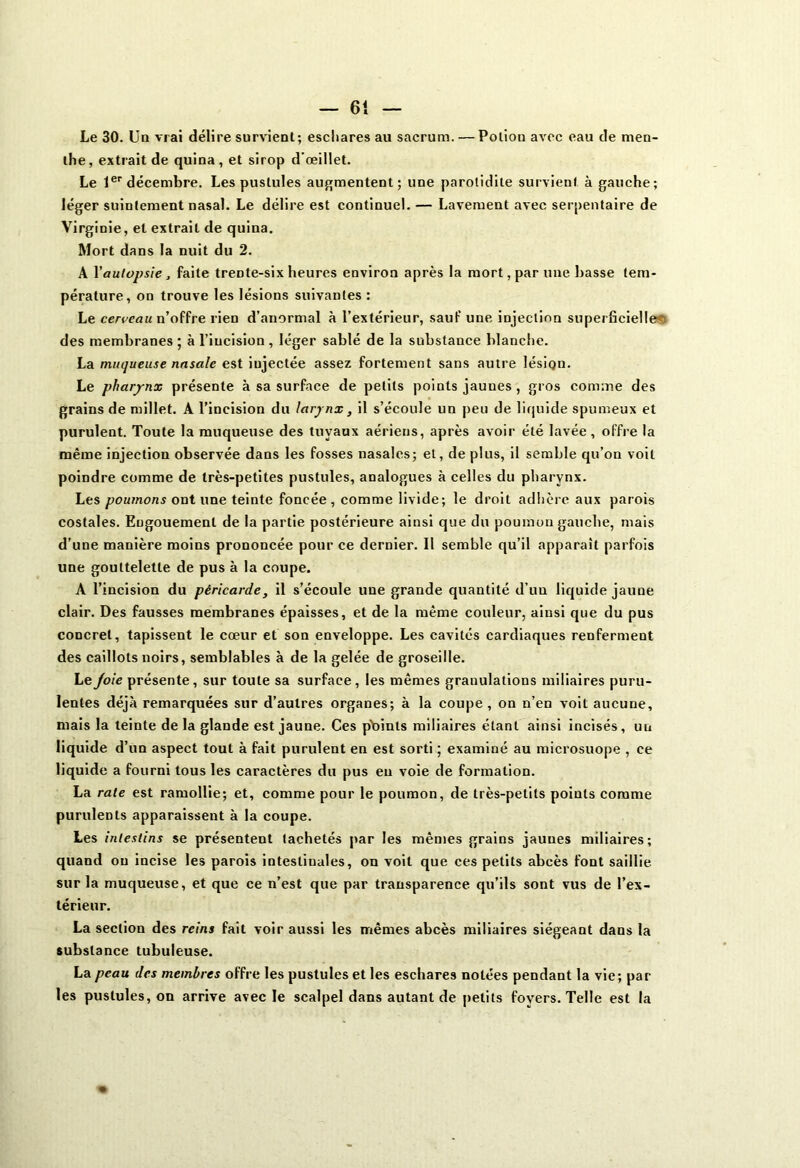 Le 30. Un vrai délire survient; eschares au sacrum. — Potion avec eau de men- the, extrait de quina, et sirop d'œillet. Le 1er décembre. Les pustules augmentent; une parotidite survient à gauche; léger suintement nasal. Le délire est continuel. — Lavement avec serpentaire de Virginie, et extrait de quina. Mort dans la nuit du 2. A Yautopsie, faite trente-six heures environ après la mort, par une basse tem- pérature, on trouve les lésions suivantes : Le cerceau n’offre rien d’anormal à l’extérieur, sauf une. injection superficielles des membranes ; à l’incision , léger sablé de la substance blanche. La muqueuse nasale est iujectée assez fortement sans autre lésion. Le pharynx présente à sa surface de petits points jauues , gros comme des grains de millet. A l’incision du larynx, il s’écoule un peu de liquide spumeux et purulent. Toute la muqueuse des tuyaux aériens, après avoir été lavée, offre la même injection observée dans les fosses nasales; et, de plus, il semble qu’on voit poindre comme de très-petites pustules, analogues à celles du pharynx. Les poumons ont une teinte foncée, comme livide; le droit adhère aux parois costales. Engouement de la partie postérieure ainsi que du poumon gauche, mais d’une manière moins prononcée pour ce dernier. 11 semble qu’il apparaît parfois une gouttelette de pus à la coupe. A l’incision du péricarde, il s’écoule une grande quantité d’un liquide jaune clair. Des fausses membranes épaisses, et de la même couleur, ainsi que du pus concret, tapissent le cœur et son enveloppe. Les cavités cardiaques renferment des caillots noirs, semblables à de la gelée de groseille. Le Joie présente, sur toute sa surface, les mêmes granulations miliaires puru- lentes déjà remarquées sur d’autres organes; à la coupe, on n’en voit aucune, mais la teinte delà glande est jaune. Ces pbinls miliaires étant ainsi incisés, un liquide d’un aspect tout à fait purulent en est sorti ; examiné au microsuope , ce liquide a fourni tous les caractères du pus en voie de formation. La rate est ramollie; et, comme pour le poumon, de très-petits points comme purulents apparaissent à la coupe. Les intestins se présentent lâchetés par les mêmes grains jauues miliaires; quand ou incise les parois intestinales, on voit que ces petits abcès font saillie sur la muqueuse, et que ce n’est que par transparence qu’ils sont vus de l’ex- térieur. La section des reins fait voir aussi les mêmes abcès miliaires siégeant dans la substance tubuleuse. La peau des membres offre les pustules et les eschares notées pendant la vie; par les pustules, on arrive avec le scalpel dans autant de petits foyers. Telle est la