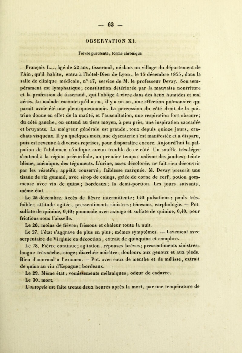 OBSERVATION XI. Fièvre purulente ; forme chronique. François L..., âgé de 52 ans, tisserand, né dans un Tillage du département de l’Ain, qu’il habite, entra à l’hôtel-Dieu de Lyon , le 15 décembre 1855, dans la salle de clinique médicale, n° 17, service de M. le professeur Devay. Son tem- pérament est lymphatique; constitution détériorée par la mauvaise nourriture et la profession de tisserand, qui l’oblige à vivre dans des lieux humides et mal aérés. Le malade raconte qu’il a eu, il y a un an, une affection pulmonaire qui parait avoir été une pleuropneumonie. La percussion du côté droit de la poi- trine donne en effet de la matité, et l’auscultation, une respiration fort obscure; du côté gauche, on entend au tiers moyeu, à peu près, une inspiration saccadée et bruyante. La maigreur générale est grande; toux depuis quinze jours, cra- chats visqueux. Il y a quelques mois, une dysenterie s’est manifestée et a disparu, puis est revenue à diverses reprises, pour disparaître encore. Aujourd’hui la pal- pation de l’abdomen n’indique aucun trouble de ce côté. Un souffle très-léger s’entend à la région précordiale, au premier temps; œdème des jambes; teinte blême, anémique, des téguments. L’urine, assez décolorée, ne fait rien découvrir par les réactifs ; appétit conservé ; faiblesse marquée. M. Devay prescrit une tisane de riz gommé, avec sirop de coings, gelée de corne de cerf; potion gom- meuse avec vin de quina ; bordeaux; la demi-portion. Les jours suivants, même état. Le 25 décembre. Accès de fièvre intermittente; l-iO pulsations; pouls très- faible; attitude agitée, pressentiments sinistres ; ténesme, carphologie. — Pot. sulfate de quinine, 0,40; pommade avec axonge et sulfate de quinine, 0,40, pour frictions sous l’aisselle. N Le 26, moins de fièvre; frissons et chaleur toute la nuit. Le 27, l’état s’aggrave de plus en plus; mêmes symptômes. — Lavement avec serpentaire de Virginie en décoction , extrait de quinquina et camphre. Le 28. Fièvre continue; agitation, réponses brèves; pressentiments sinistres; langue très-sèche, rouge; diarrhée noirâtre; douleurs aux genoux et aux pieds. Rien d’anormal à l’examen. — Pot. avec eaux de menthe et de mélisse, extrait de quina au vin d’Espagne ; bordeaux. Le 29. Même état; vomissements mélaniques ; odeur de cadavre. Le 30, mort. L’autopsie est faite trente deux heures après la mort, par une température de