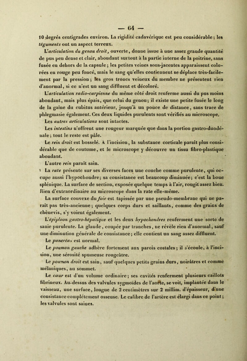 10 degrés centigrades environ. La rigidité cadavérique est peu considérable: les téguments ont un aspect terreux. h'articulation du genou droit, ouverte, donne issue à une assez grande quantité de pus peu dense et clair, aboudant surtout à la partie interne de la poitrine, sans fusée en dehors de la capsule ; les petites veines sous-jacentes apparaissent colo- rées en rouge peu foncé, mais le sang qu’elles contiennent se déplace très-facile- ment par la pression ; les gros troncs veineux du membre ne présentent rien d’anormal, si ce n’est un sang diflluent et décoloré. \Jarticulation radio-carpiennc du même côté droit renferme aussi du pus moins abondant, mais plus épais, que celui du genou; il existe une petite fusée le long de la gaine du cubitus antérieur, jusqu’à un pouce de distance, sans trace de phlegmasie également. Ces deux liquides purulents sont vérifiés au microscope. Les autres articulations sont intactes. Les intestins n’offrent une rougeur marquée que dans la portion gastro-duodé- uale ; tout le reste est pâle. Le rein droit est bosselé. À l’incision, la substauce corticale paraît plus consi- dérable que de coutume, et le microscope y découvre un tissu fibro-plastique abondant. L’autre rein parait sain. t La rate présente sur ses diverses faces uue couche comme purulente, qui oc- cupe aussi l’hypochondre; sa consistance est beaucoup diminuée; c’est la boue splénique. La surface de section, exposée quelque temps à l’air, rougit assez bien. Rien d’extraordinaire au microscope dans la rate elle-même. La surface convexe du Joie est tapissée par une pseudo-membrane qui ne pa- rait pas très-ancienne; quelques corps durs et saillants, comme des grains de chènevis, s’y voient également. L'épiploon gastro-hcpalique et les deux hrpochondres reuferment une sorte de sanie purulente. La glaude, coupée par tranches, ne révèle rien d’anormal, sauf une diminution générale de consistance ; elle contient un sang assez diflluent. Le pancréas est normal. Le poumon gauche adhère fortement aux parois costales; il s'écoule, à l’inci- sion, une sérosité spumeuse rougeâtre. Le poumon droit est sain, sauf quelques petits grains durs, noirâtres et comme mélaniques, au sommet. Le cœur est d’un volume ordinaire; ses cavités renferment plusieurs caillots fibrineux. Au-dessus des valvules sygmoïdes de l’aorte, se voit, implantée dans le vaisseau, une surface, longue de 2 centimètres sur 2 millim. d’épaisseur, d’une consistance complètement osseuse. Le calibre de l’artère est élargi daus ce point ; les valvules sont saines.