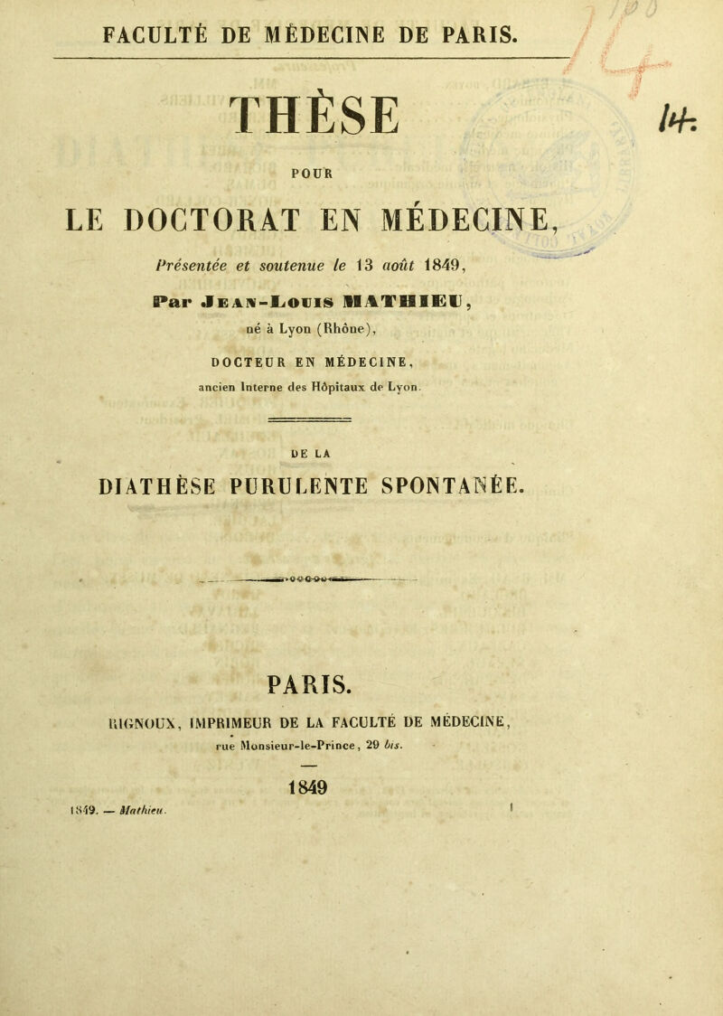 FACULTÉ DE MÉDECINE DE PARIS. LE DOCTORAT EN MÉDECINE, Présentée et soutenue le 13 août 1849, Par Jean-Louis MATHIEU, aé à Lyon (Rhône), DOCTEUR EN MÉDECINE, ancien Interne des Hôpitaux de Lyon. DIATHÈSE PURULENTE SPONTANÉE. R1GNOUX, IMPRIMEUR DE LA FACULTÉ DE MÉDECINE, POUR PARIS rue Monsieur-le-Prince, 29 bis. 1849