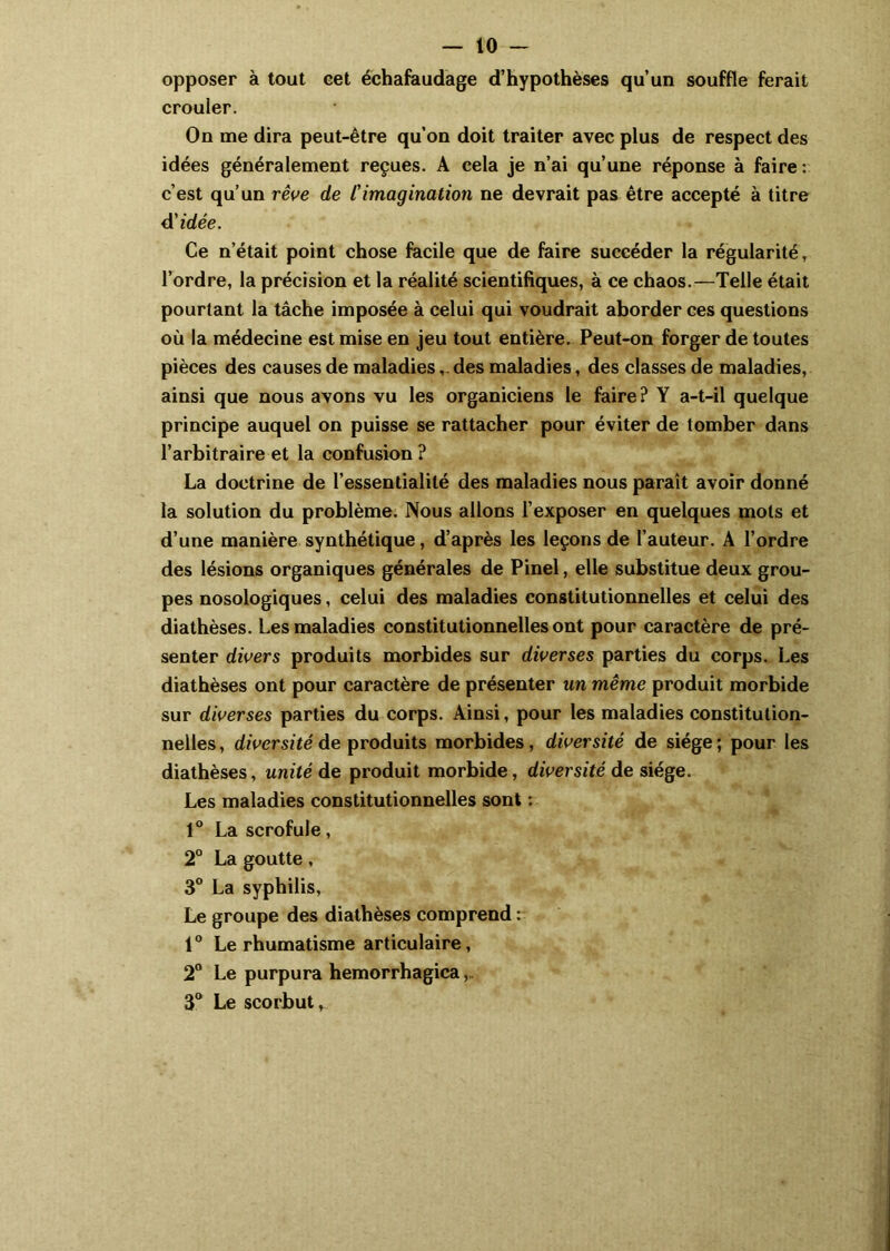 opposer à tout eet échafaudage d’hypothèses qu’un souffle ferait crouler. On me dira peut-être qu’on doit traiter avec plus de respect des idées généralement reçues. A cela je n’ai qu’une réponse à faire : c’est qu’un rêve de Cimagination ne devrait pas être accepté à titre d'idée. Ce n’était point chose facile que de faire succéder la régularité, l’ordre, la précision et la réalité scientifiques, à ce chaos.—Telle était pourtant la tâche imposée à celui qui voudrait aborder ces questions où la médecine est mise en jeu tout entière. Peut-on forger de toutes pièces des causes de maladiesdes maladies, des classes de maladies, ainsi que nous avons vu les organiciens le faire? Y a-t-il quelque principe auquel on puisse se rattacher pour éviter de tomber dans l’arbitraire et la confusion? La doctrine de l’essentialilé des maladies nous paraît avoir donné la solution du problème. Nous allons l’exposer en quelques mots et d’une manière synthétique, d’après les leçons de l’auteur. A l’ordre des lésions organiques générales de Pinel, elle substitue deux grou- pes nosologiques, celui des maladies constitutionnelles et celui des diathèses. Les maladies constitutionnelles ont pour caractère de pré- senter divers produits morbides sur diverses parties du corps. Les diathèses ont pour caractère de présenter un même produit morbide sur diverses parties du corps. Ainsi, pour les maladies constitution- nelles, diversité de produits morbides, diversité de siège; pour les diathèses, unité de produit morbide, diversité de siège. Les maladies constitutionnelles sont : 1° La scrofule, 2° La goutte, 3° La syphilis, Le groupe des diathèses comprend : 1° Le rhumatisme articulaire, 2° Le purpura hemorrhagica 3° Le scorbut.