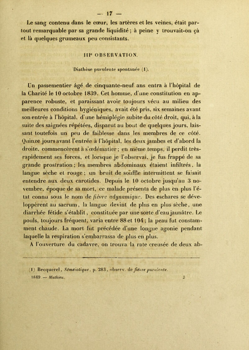 Le sang contenu dans le cœur, les artères et les veines, était par- tout remarquable par sa grande liquidité ; à peine y trouvait-on çà et. là quelques grumeaux peu consistants. IIIe OBSERVATION. Diathèse purulente spontanée (1). Un passementier âgé de cinquante-neuf ans entra à l’hôpital de la Charité le 10 octobre 1839. Cet homme, d’une constitution en ap- parence robuste, et paraissant avoir toujours vécu au milieu des meilleures conditions hygiéniques, avait été pris, six semaines avant son entrée à l’hôpital, d’une hémiplégie subite du côté droit, qui, à la suite des saignées répétées, disparut au bout de quelques jours, lais- sant toutefois un peu de faiblesse dans les membres de ce côté. Quinze jours avant l’entrée à l’hôpital, les deux jambes et d’abord la droite, commencèrent à s’œdématier; en même temps, il perdit très- rapidement ses forces, et lorsque je l’observai, je fus frappé de sa grande prostration ; les membres abdominaux étaient infiltrés, la langue sèche et rouge ; un bruit de souffle intermittent se faisait entendre aux deux carotides. Depuis le 10 octobre jusqu’au 3 no- vembre, époque de sa mort, ce malade présenta de plus en plus l’é- tat connu sous le nom de fièvre adynamique. Des eschares se déve- loppèrent au sacrum, la langue devint de plus en plus sèche, une diarrhée fétide s’établit, constituée par une sorte d’eau jaunâtre. Le pouls, toujours fréquent, varia entre 88et 104; la peau fut constam- ment chaude. La mort fut précédée d’une longue agonie pendant laquelle la respiration s’embarrassa de plus en plus. A l’ouverture du cadavre, on trouva la rate creusée de deux ab- (I) Becquerel, Séméiotique, p. 283, observ. de fièvre purulente. 1849 — Mathieu. 3