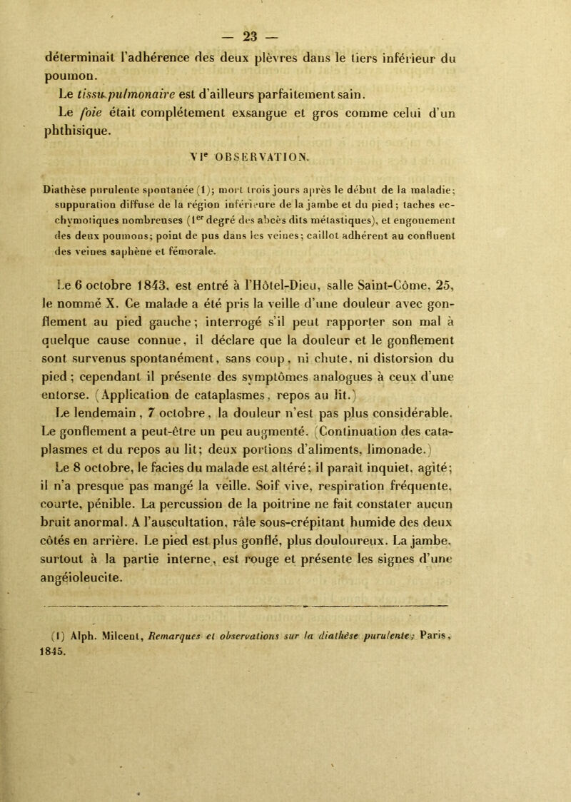 déterminait l’adhérence des deux plèvres dans le tiers inférieur du poumon. Le tissu pulmonaire est d’ailleurs parfaitement sain. Le foie était complètement exsangue et gros comme celui d’un phthisique. VIe OBSERVATION. Diathèse purulente spontanée (1); mort trois jours après le début de la maladie; suppuration diffuse de la région inférieure de la jambe et du pied; taches ec- chvmoliques nombreuses (1er degré des abcès dits mélastiques), et engouement des deux poumons; point de pus dans les veines; caillot adhérent au confluent des veines saphène et fémorale. Le 6 octobre 1843, est entré à l’Hôtel-Dieu, salle Saint-Côme. 25, le nommé X. Ce malade a été pris la veille d’une douleur avec gon- flement au pied gauche ; interrogé s’il peut rapporter son mal à quelque cause connue, il déclare que la douleur et le gonflement sont survenus spontanément, sans coup, ni chute, ni distorsion du pied ; cependant il présente des symptômes analogues à ceux d’une entorse. (Application de cataplasmes, repos au lit.) Le lendemain , 7 octobre, la douleur n’est pas plus considérable. Le gonflement a peut-être un peu augmenté. (Continuation des cata- plasmes et du repos au lit; deux portions d’aliments, limonade.) Le 8 octobre, le faciès du malade est altéré; il parait inquiet, agité; il n’a presque pas mangé la veille. Soif vive, respiration fréquente, courte, pénible. La percussion de la poitrine ne fait constater aucun bruit anormal. A l’auscultation, râle sous-crépitant humide des deux côtés en arrière. Le pied est plus gonflé, plus douloureux. La jambe, surtout à la partie interne, est rouge et présente les signes d’une angéioleucite. (I) Alph. Milcenl, Remarques el observations sur ta diathèse purulente; Paris, 1845.