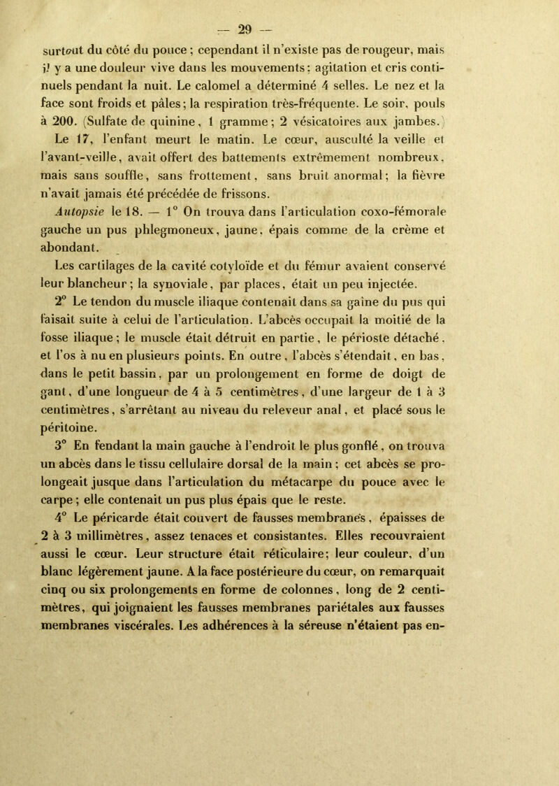 surtout du côté du pouce ; cependant il n’existe pas de rougeur, niais jj y a une douleur vive dans les mouvements : agitation et cris conti- nuels pendant la nuit. Le calomel a déterminé 4 selles. Le nez et la face sont froids et pâles; la respiration très-fréquente. Le soir, pouls à 200. (Sulfate de quinine, 1 gramme; 2 vésicatoires aux jambes. Le 17, l’enfant meurt le matin. Le cœur, ausculté la veille et l’avant-veille, avait offert des battements extrêmement nombreux, mais sans souffle, sans frottement, sans bruit anormal ; la fièvre n’avait jamais été précédée de frissons. Autopsie le 18. — 1° On trouva dans l’articulation coxo-fémorale gauche un pus phlegmoneux, jaune, épais comme de la crème et abondant. Les cartilages de la cavité cotyloïde et du fémur avaient conservé leur blancheur ; la synoviale, par places, était un peu injectée. 2° Le tendon du muscle iliaque contenait dans sa gaine du pus qui faisait suite à celui de l’articulation. L’abcès occupait la moitié de la fosse iliaque ; le muscle était détruit en partie , le périoste détaché . et l’os à nu en plusieurs points. En outre , l’abcès s’étendait, en bas, dans le petit bassin, par un prolongement en forme de doigt de gant, d’une longueur de 4 à 5 centimètres, d’une largeur de 1 à 3 centimètres, s’arrêtant au niveau du releveur anal, et placé sous le péritoine. 3° En fendant la main gauche à l’endroit le plus gonflé , on trouva un abcès dans le tissu cellulaire dorsal de la main ; cet abcès se pro- longeait jusque dans l’articulation du métacarpe du pouce avec le carpe ; elle contenait un pus plus épais que le reste. 4° Le péricarde était couvert de fausses membranes , épaisses de 2 à 3 millimètres, assez tenaces et consistantes. Elles recouvraient aussi le cœur. Leur structure était réticulaire; leur couleur, d’un blanc légèrement jaune. A la face postérieure du cœur, on remarquait cinq ou six prolongements en forme de colonnes, long de 2 centi- mètres, qui joignaient les fausses membranes pariétales aux fausses membranes viscérales. Les adhérences à la séreuse n’étaient pas en-