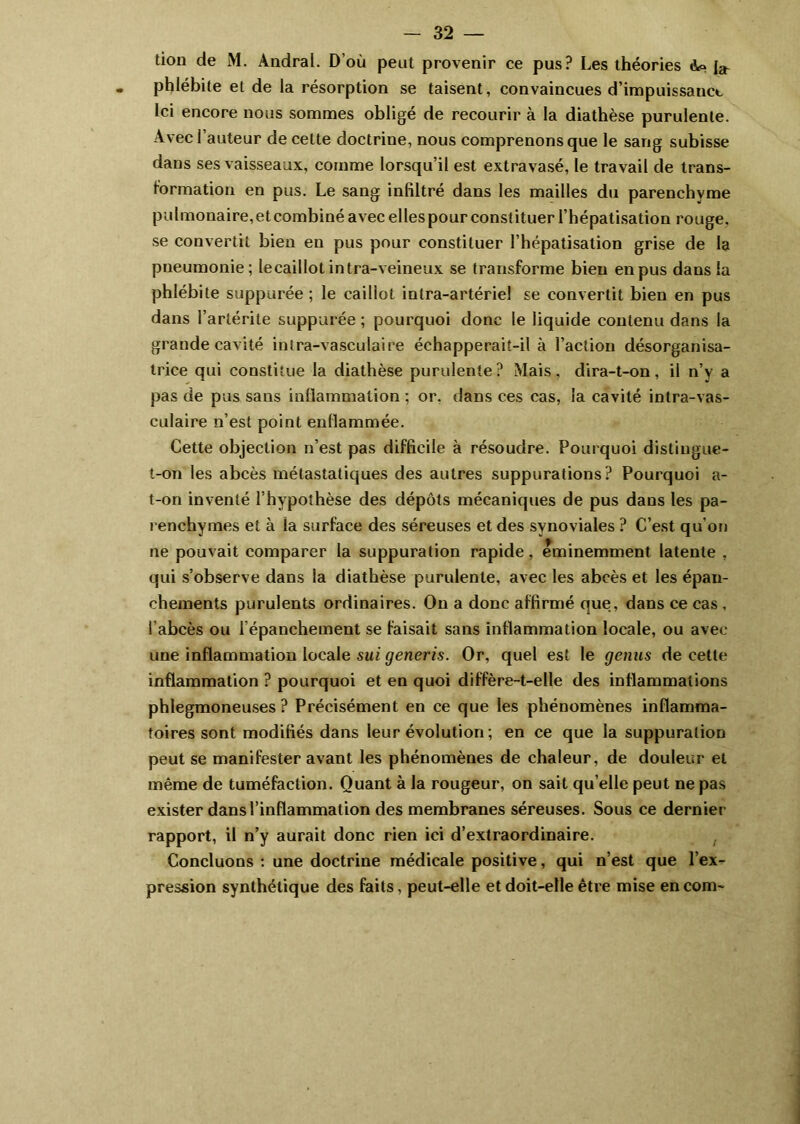 tion de M. Andral. D’où peat provenir ce pus? Les théories Ao phlébite et de la résorption se taisent, convaincues d’impuissance Ici encore nous sommes obligé de recourir à la diathèse purulente. Avec l’auteur de cette doctrine, nous comprenons que le sang subisse dans ses vaisseaux, comme lorsqu’il est extravasé, le travail de trans- formation en pus. Le sang infiltré dans les mailles du parenchyme pulmonaire, et combiné avec elles pour constituer l’hépatisation rouge, se convertit bien en pus pour constituer l’hépatisation grise de la pneumonie; lecailiot intra-veineux se transforme bien en pus dans la phlébite suppurée ; le caillot intra-artériel se convertit bien en pus dans l’artérite suppurée ; pourquoi donc le liquide contenu dans la grande cavité intra-vasculaire échapperaiî-il à l’action désorganisa- trice qui constitue la diathèse purulente? Mais, dira-t-on, il n’y a pas de pus sans inflammation ; or. dans ces cas, la cavité intra-vas- culaire n’est point enflammée. Cette objection n’est pas difficile à résoudre. Pourquoi distingue- t-on les abcès métastatiques des autres suppurations? Pourquoi a- t-on inventé l’hypothèse des dépôts mécaniques de pus dans les pa- renchymes et à la surface des séreuses et des synoviales ? C’est qu’on ne pouvait comparer la suppuration rapide, éminemment latente , qui s’observe dans la diathèse purulente, avec les abcès et les épan- chements purulents ordinaires. On a donc affirmé que, dans ce cas , l’abcès ou l’épanchement se faisait sans inflammation locale, ou avec une inflammation locale sui generis. Or, quel est le genus de cette inflammation ? pourquoi et en quoi diffère-t-elle des inflammations phlegmoneuses ? Précisément en ce que les phénomènes inflamma- toires sont modifiés dans leur évolution ; en ce que la suppuration peut se manifester avant les phénomènes de chaleur, de douleur et même de tuméfaction. Quant à la rougeur, on sait qu elle peut ne pas exister dans l’inflammation des membranes séreuses. Sous ce dernier rapport, il n’y aurait donc rien ici d’extraordinaire. Concluons : une doctrine médicale positive, qui n’est que l’ex- pression synthétique des faits, peut-elle et doit-elle être mise en corn-