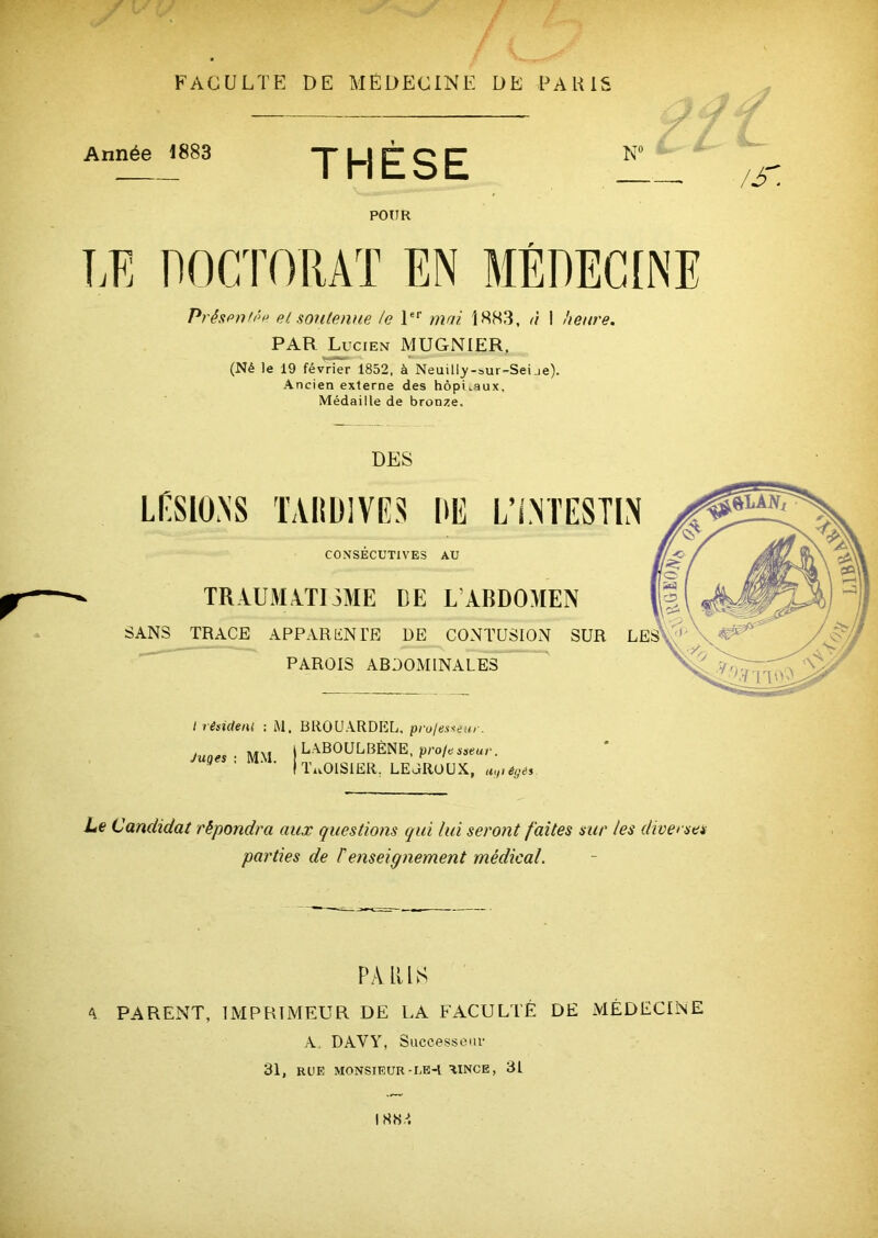 A FACULTE DE MÉDECINE DÉ PAK1S Année 1883 THÈSE N° j y /s POUR T,E DOCTORAT EN MÉDECINE Présentée et soutenue te 1er mai 1883, à I heure. PAR Lucien MUGNIER. (Né le 19 février 1852, à Neuilly-bur-Seije). Ancien externe des hôpitaux. Médaille de bronze. DES LÉSIONS TAIÎD1VES UE L’i.NTESTIN CONSÉCUTIVES AU TRA.UMA.TnME DE L’ABDOMEN SANS TRACE APPARENTE DE CONTUSION SUR PAROIS ABDOMINALES I résident : M. Juges : MM. BROUARDEL, pro/esseur. LABOULBÈNE, pro/esseur. TuOISIER. LEOROUX, a,,, égés Le Candidat répondra aux questions qui lui seront faites sur les diverses parties de F enseignement médical. PARUS a parent, imprimeur de la faculté de médecine A. DAVY, Successeur 31, RUE MONSIEUR-LE-l AINCE, 31 I H S A