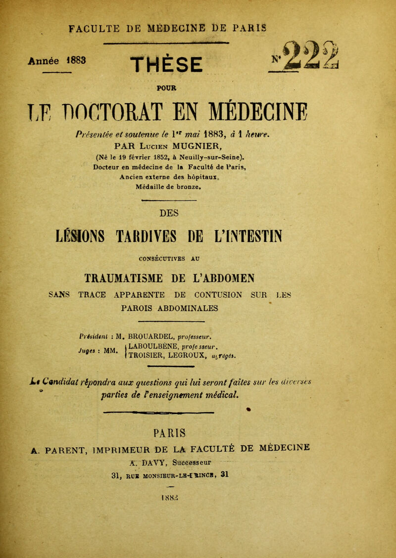 Année 1883 THÈSE POUR LE DOCTORAT EN MÉDECINE Présentée et soutenue le l,r mai 1883, à 1 hew'e. PAR Lucien MUGNIER, (Né le 19 février 1852, à Neuilly-sur-Seine). Docteur en médecine de la Faculté de Paris, Ancien externe des hôpitaux Médaille de bronze. DES LÉSIONS TARDIVES DE L’INTESTIN CONSÉCUTIVES AU TRAUMATISME DE L’ABDOMEN SANS TRACE APPARENTE DE CONTUSION SUR LES PAROIS ABDOMINALES Président : M. BROUARDEL, professeur. J MM ) LABOULBÈNE, profe sseur. U°eS : M * j TROISIER, LEGROUX, abrégés. Lt Candidat répondra aux questions qui lui seront faites sur les dieerscs parties de renseignement médical. PARIS A. PARENT, IMPRIMEUR DE LA FACULTÉ DE MÉDECINE A. DAYY, Successeur 31, RUE MONSIEUR-LB-EUINCB, 31