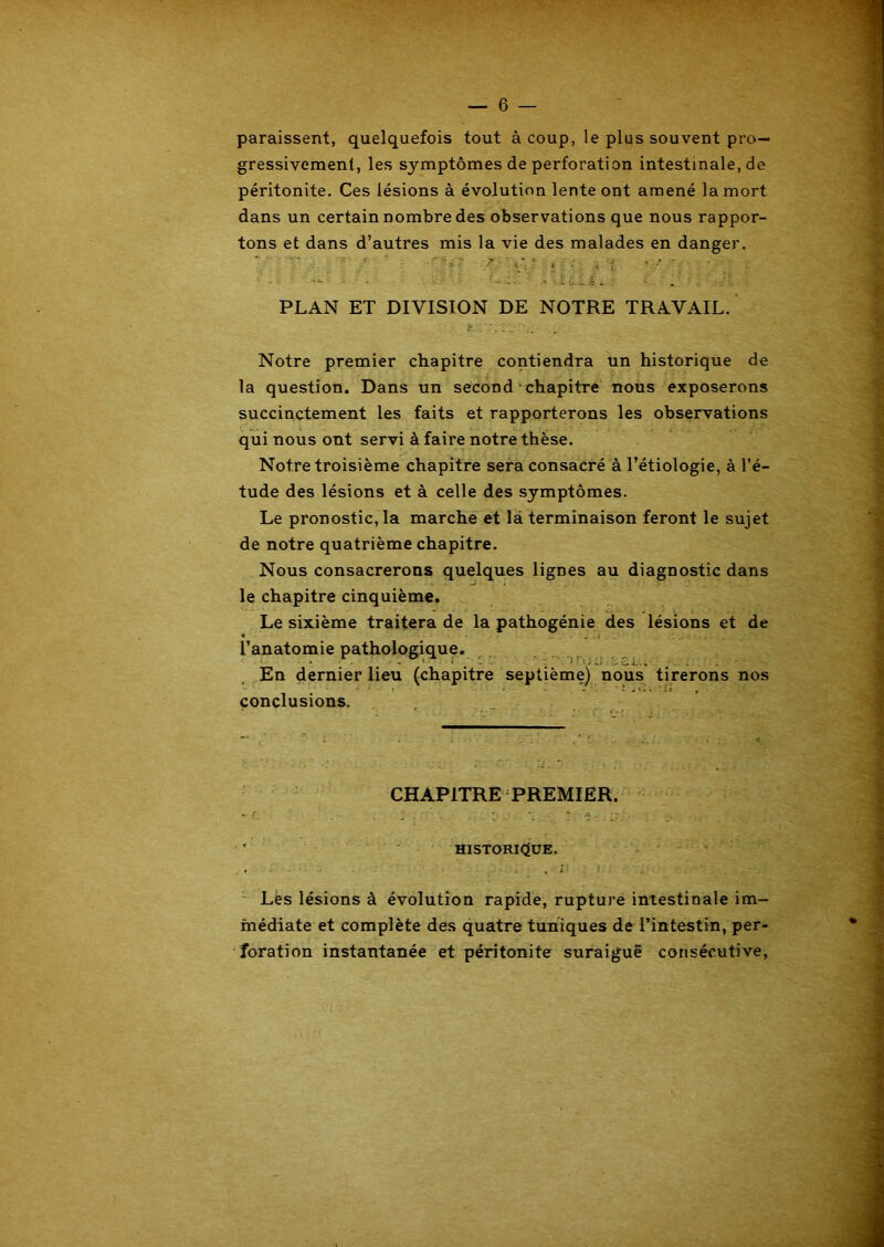paraissent, quelquefois tout à coup, le plus souvent pro- gressivement, les symptômes de perforation intestinale.de péritonite. Ces lésions à évolution lente ont amené la mort dans un certain nombre des observations que nous rappor- tons et dans d’autres mis la vie des malades en danger. 7 : ' v’ ' ; • i ; ■/ • • / . PLAN ET DIVISION DE NOTRE TRAVAIL. Notre premier chapitre contiendra un historique de la question. Dans un second chapitre nous exposerons succinctement les faits et rapporterons les observations qui nous ont servi à faire notre thèse. Notre troisième chapitre sera consacré à l’étiologie, à l’é- tude des lésions et à celle des symptômes. Le pronostic, la marche et là terminaison feront le sujet de notre quatrième chapitre. Nous consacrerons quelques lignes au diagnostic dans le chapitre cinquième. Le sixième traitera de la pathogénie des lésions et de l’anatomie pathologique. En dernier lieu (chapitre septième) nous tirerons nos conclusions. CHAPITRE PREMIER. ' HISTORIQUE. Les lésions à évolution rapide, rupture intestinale im- médiate et complète des quatre tuniques de l’intestin, per- foration instantanée et péritonite suraiguë consécutive.