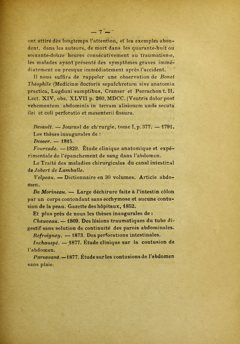 ont attiré dès longtemps l’attention, ef les exemples abon- dent, dans les auteurs, de mort dans les quarante-huit ou soixante-douze heures consécutivement au traumatisme, les malades ayant présenté des symptômes graves immé- diatement ou presque immédiatement après l’accident. Il nous suffira de rappeler une observation de Bonet Théophile (Medicinæ doctoris sepulchretum sive anatomia practica, Lugduni sumptibus, Cranser et Perrachont.il. Lect. XIV, obs. XLVII p. 260, MDCC. (Ventris dolorpost vehementem abdominis in terram alisionem unde secuta ilei et coli perforatio et mesenterii fissura. Desault. —Journal de ch’rurgie, tome I,p.377. — 1791. Les thèses inaugurales de : Desoer. — 1815. Fourcade.—1829. Étude clinique anatomique et expé- rimentale de l’épanchement de sang dans l’abdomen. Le Traité des maladies chirurgicales du canal intestinal de Johert de Lamballe. Velpeau. — Dictionnaire en 30 volumes. Article abdo- men. De Morineau. — Large déchirure faite à l’intestin côlon par un corps contondant sans ecchymose et aucune contu- sion de la peau. Gazette des hôpitaux, 1852. Et plus près de nous les thèses inaugurales de : Chauveau. — 1869. Des lésions traumatiques du tube di- gestif sans solution de continuité des parois abdominales. Refroigney. — 1873. Des perforations intestinales. Inchauspé. — 1877. Étude clinique sur la contusion de l’abdomen. Parsavant.—1877. Étude sur les contusions de l’abdomen sans plaie.