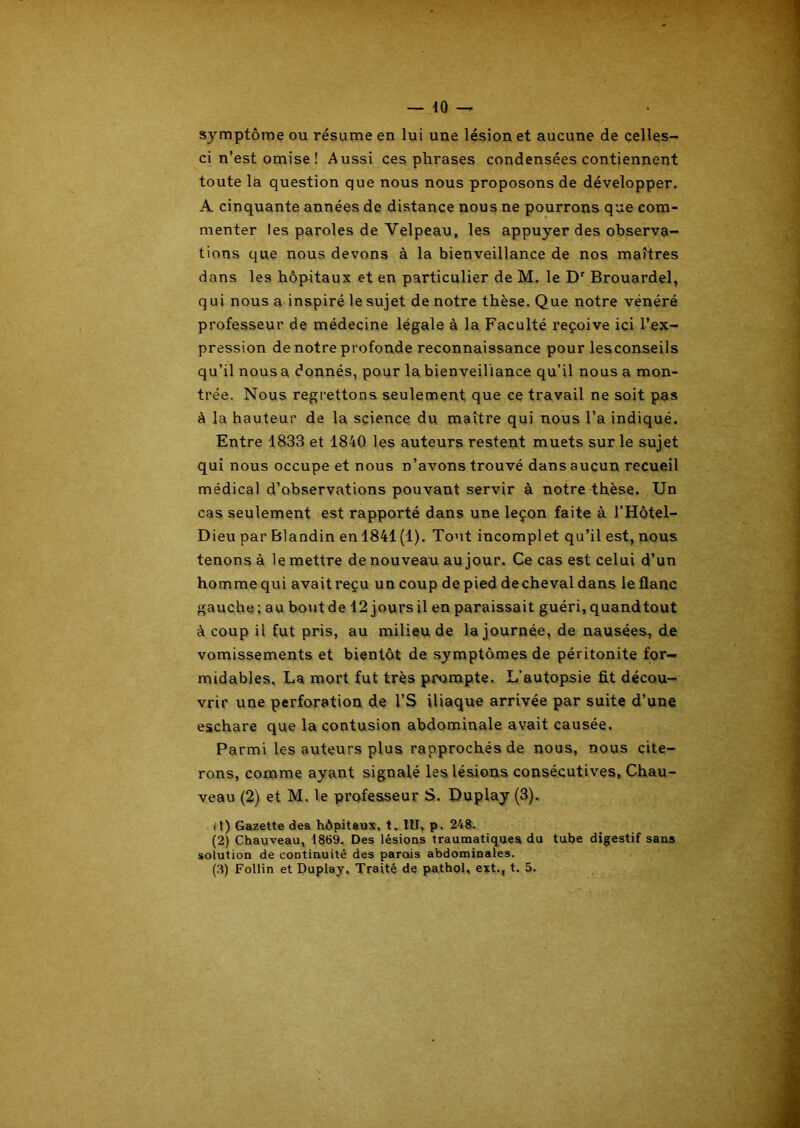 symptôme ou résume en lui une lésion et aucune de celles- ci n’est omise ! Aussi ces phrases condensées contiennent toute la question que nous nous proposons de développer. A cinquante années de distance nous ne pourrons que com- menter les paroles de Velpeau, les appuyer des observa- tions que nous devons à la bienveillance de nos maîtres dans les hôpitaux et en particulier de M. le Dr Brouardel, qui nous a inspiré le sujet de notre thèse. Que notre vénéré professeur de médecine légale à la Faculté reçoive ici l’ex- pression de notre profonde reconnaissance pour lesconseils qu’il nous a donnés, pour la bienveillance qu’il nous a mon- trée. Nous regrettons seulement que ce travail ne soit pas à la hauteur de la science du maître qui nous l’a indiqué. Entre 1833 et 1840 les auteurs restent muets sur le sujet qui nous occupe et nous n’avons trouvé dans aucun recueil médical d’observations pouvant servir à notre thèse. Un cas seulement est rapporté dans une leçon faite à l’Hôtel- Dieu par Blandin en 1841 (1). Tout incomplet qu’il est, nous tenons à le mettre de nouveau au jour. Ce cas est celui d’un homme qui avait reçu un coup de pied de cheval dans le flanc gauche; au boutde 12 joursil en paraissait guéri, quand tout à coup il fut pris, au milieu de la journée, de nausées, de vomissements et bientôt de symptômes de péritonite for- midables, La mort fut très prompte. L’autopsie fit décou- vrir une perforation de l’S iliaque arrivée par suite d’une eschare que la contusion abdominale avait causée. Parmi les auteurs plus rapprochés de nous, nous cite- rons, comme ayant signalé les lésions consécutives, Chau- veau (2) et M, le professeur S. Duplay (3). (t) Gazette des hôpitaux, t. IU, p. 248. (2) Chauveau, 1869. Des lésions traumatiques du tube digestif sans solution de continuité des parois abdominales. (8) Follin et Duplay. Traité de pathol, ext., t. 5.
