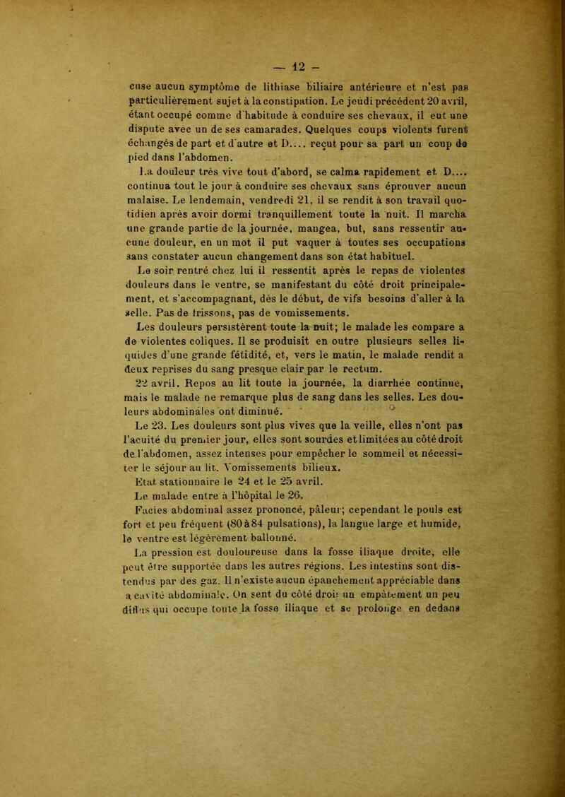cuse aucun symptôme de lithiase biliaire antérieure et n’est pas particulièrement sujet à la constipation. Le jeudi précédent 20 avril, étant occupé comme d'habitude à conduire ses chevaux, il eut une dispute avec un de ses camarades. Quelques coups violents furent échangés de part et d'autre et D reçut pour sa part un coup de pied dans l’abdomen. La douleur très vive tout d’abord, se calma rapidement et. D.... continua tout le jour à conduire ses chevaux sans éprouver aucun malaise. Le lendemain, vendredi 21, il se rendit à son travail quo- tidien après avoir dormi tranquillement toute la nuit. Il marcha une grande partie de la journée, mangea, but, sans ressentir au» cune douleur, en un mot il put vaquer à toutes ses occupations sans constater aucun changement dans son état habituel. Le soir rentré chez lui il ressentit après le repas de violentes douleurs dans le ventre, se manifestant du côté droit principale- ment, et s’accompagnant, dès le début, de vifs besoins d’aller à la selle. Pas de frissons, pas de vomissements. Les douleurs persistèrent toute la nuit; le malade les compare a de violentes coliques. Il se produisit en outre plusieurs selles li- quides d'une grande fétidité, et, vers le matin, le malade rendit a deux reprises du sang presque clair par le rectum. 22 avril. Repos au lit toute la journée, la diarrhée continue, mais le malade ne remarque plus de sang dans les selles. Les dou- leurs abdominales ont diminué. Le 23. Les douleurs sont plus vives que la veille, elles n’ont pas l’acuité du premier jour, elles sont sourdes et limitées au côté droit de l’abdomen, assez intenses pour empêcher le sommeil et nécessi- ter le séjour au lit. Vomissements bilieux. Etat, stationnaire le 24 et le 25 avril. Le malade entre à l’hôpital le 26. Faciès abdominal assez prononcé, pâleur; cependant le pouls est fort et peu fréquent (80à84 pulsations), la langue large et humide, le ventre est légèrement ballonné. La pression est douloureuse dans la fosse iliaque droite, elle peut être supportée, dans les autres régions. Les intestins sont dis- tendus par des gaz. Il n’existe aucun épanchement appréciable dans a cavité abdominale. On sent du côté droû un empâtement un peu ditlus qui occupe toute la fosse iliaque et se prolonge en deda-ns