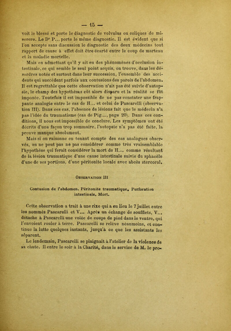 voit le blessé et porte le diagnostic de volvulus ou coliques de mi- serere. Le Dr P... porte le même diagnostic. Il est évident que si l’on accepte sans discussion le diagnostic des deux médecins tout rapport de cause à effet doit être écarté entre le coup de marteau et la maladie mortelle. Mais en admettant qu’il y ait eu des phénomènes d’occlusion in- testinale, ce qui semble le seul point acquis, on trouve, dans les dé- sordres notés et surtout dans leur succession, l’ensemble des acci- dents qui succèdent parfois aux contusions des parois de l’abdomen. Il est regrettable que cette observation n’ait pas été suivie d’autop- sie, le champ des hypothèses eût alors disparu et la réalité se fût imposée. Toutefois il est impossible de ne pas constater une frap- pante analogie entre le cas de H... et celui de Pascarelli (observa- tion III). Dans ces cas, l’absence de lésions fait que le médecin n’a pas l’idée du traumatisme (cas de Pig..., page 20). Dans ces con- ditions, il nous est impossible de conclure. Les symptômes ont été décrits d’une façon trop sommaire, l’autopsie n’a pas été faite, la preuve manque absolument. Mais si on raisonne en tenant compte des cas analogues obser- vés, on ne peut pas ne pas considérer comme très vraisemblable l’hypothèse qui ferait considérer la mort de H... comme résultant de la lésion traumatique d’une cause intestinale suivie du sphacèle d’une de ses portions, d’une péritonite locale avec abcès stercoral. Observation III Contusion de l’abdomen. Péritonite traumatique. Perforation intestinale. Mort. Cette observation a trait à une rixe qui a eu lieu le 7 juillet entre les nommés Pascarelli et Y... Après un échange de soufflets, V... détache à Pascarelli une volée de coups de pied dans le ventre, qui l’envoient rouler à terre. Pascarelli se relève néanmoins, et con- tinue la lutte quelques instants, jusqu’à ce que les assistants les séparent. Le lendemain, Pascarelli se plaignait à l’atelier de la violence de sa chute. Il entre le soir à la Charité, dans le service de M. le pro-