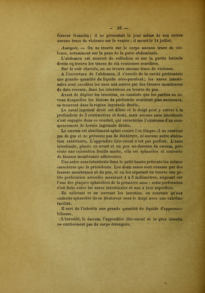 fesseur Gosselin ; il ne présentait le jour même de son entrée aucune trace de violence sur le ventre ; il meurt le 14 juillet. Autopsie, — On ne trouve sur le corps aucune trace de vio- lence, notamment sur la peau de la paroi abdominale. L’abdomen est couvert de collodion et sur la partie latérale droite on trouve les traces de six ventouses scarifiées. Sur le cuir chevelu, on ne trouve aucune trace de violence. A l’ouverture de l’abdomen, il s’écoule de la cavité péritonéale une grande quantité de liquide séro-purulent ; les anses intesti- nales sont accolées les unes aux autres par des fausses membranes de date récente, dans les interstices on trouve du pus. Avant de déplier les intestins, on constate que les parties au ni- veau desquelles les lésions de péritonite semblent plus anciennes, se trouvent dans la région inguinale droite. Le canal inguinal droit est dilaté et le doigt peut y entrer à la profondeur de 3 centimètres et demi, mais aucune anse intestinale n’est engagée dans ce conduit, qui caractérise l’existence d’un com- mencement de hernie inguinale droite. Le cæcum est absolument aplati contre l’os iliaque, il ne contient pas de gaz et ne présente pas de déchirure, ni aucune autre altéra- tion extérieure. L’appendice iléo-cæcal n’est pas perforé. L’anse intestinale, placée en avant et un peu au-dessous du cæcum, pré- sente une coloration feuille morte, elle est sphacélée et couverte de fausses membranes adhérentes. Une autre anse intestinale dans le petit bassin présente les mêmes caractères que la précédente. Les deux anses sont réunies par des fausses membranes et du pus, et en les séparant on trouve une pe- tite perforation arrondie mesurant 4 à 5 millimètres, siégeant sur l’une des plaques sphacélées de la première anse : cette perforation s’est faite entre les anses intestinales et non à leur superficie. . En enlevant et en ouvrant les intestins, on constate qu’aux endroits sphacélés ils se déchirent sous le doigt avec une extrême facilité. Il sort de l'intestin une grande quantité de liquide d’apparence bilieuse. •* Ù. 9 _L’intestin', le cæcum, l’appendice iléo-cæcal et le gros intestin ne contiennent pas de corps étrangers.