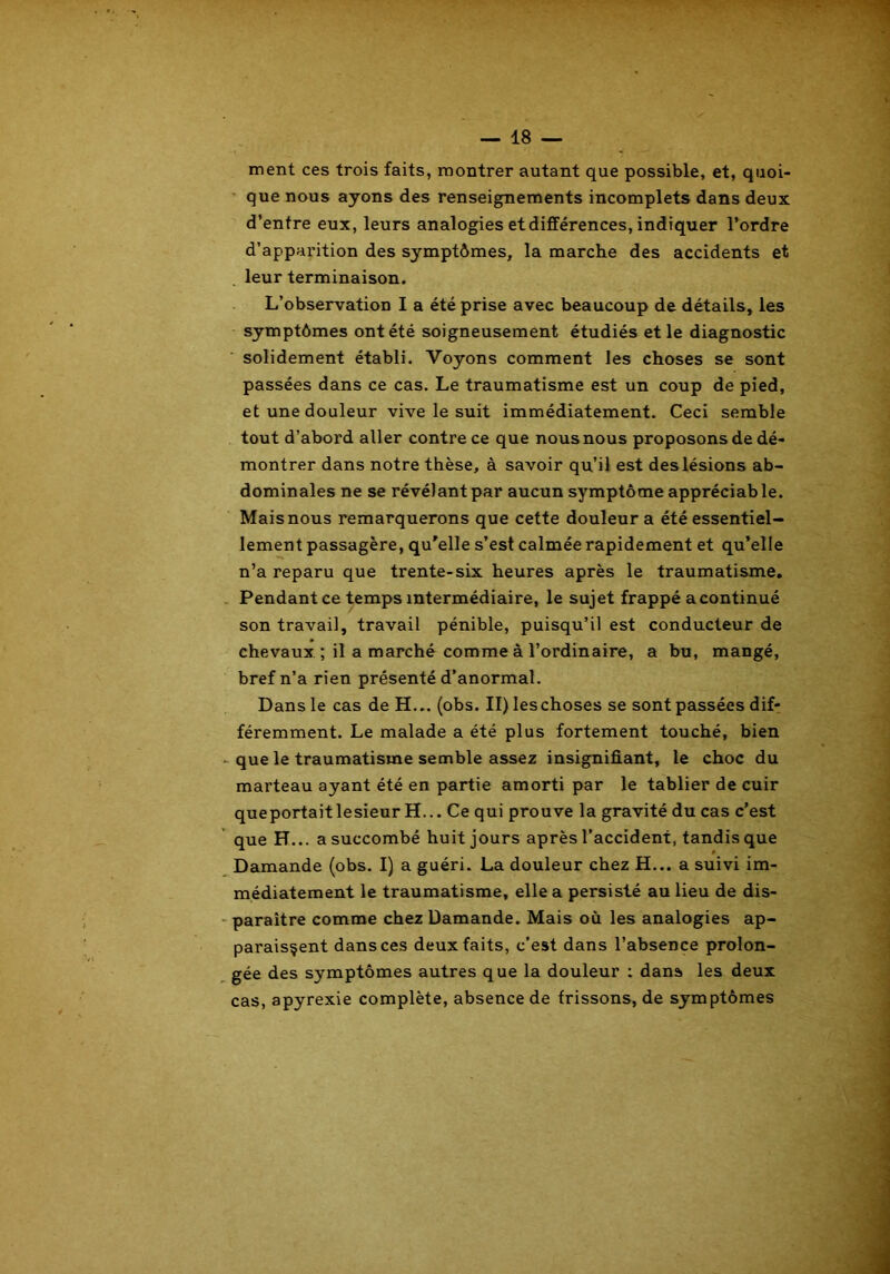 ment ces trois faits, montrer autant que possible, et, quoi- que nous ayons des renseignements incomplets dans deux d’entre eux, leurs analogies et différences, indiquer l’ordre d’apparition des symptômes, la marche des accidents et leur terminaison. L’observation I a été prise avec beaucoup de détails, les symptômes ont été soigneusement étudiés et le diagnostic solidement établi. Voyons comment les choses se sont passées dans ce cas. Le traumatisme est un coup de pied, et une douleur vive le suit immédiatement. Ceci semble tout d’abord aller contre ce que nous nous proposons de dé- montrer dans notre thèse, à savoir qu’il est des lésions ab- dominales ne se révélant par aucun symptôme appréciable. Mais nous remarquerons que cette douleur a été essentiel- lement passagère, qu'elle s’est calmée rapidement et qu’elle n’a reparu que trente-six heures après le traumatisme. Pendant ce temps intermédiaire, le sujet frappé a continué son travail, travail pénible, puisqu’il est conducteur de chevaux ; il a marché comme à l’ordinaire, a bu, mangé, bref n’a rien présenté d’anormal. Dans le cas de H... (obs. II) leschoses se sont passées dif- féremment. Le malade a été plus fortement touché, bien que le traumatisme semble assez insignifiant, le choc du marteau ayant été en partie amorti par le tablier de cuir queportaitlesieur H... Ce qui prouve la gravité du cas c’est que H... a succombé huit jours après l’accident, tandis que Damande (obs. I) a guéri. La douleur chez H... a suivi im- médiatement le traumatisme, elle a persisté au lieu de dis- paraître comme chez Damande. Mais où les analogies ap- paraissent dans ces deux faits, c’est dans l’absence prolon- gée des sj'mptômes autres que la douleur : dans les deux cas, apyrexie complète, absence de frissons, de symptômes