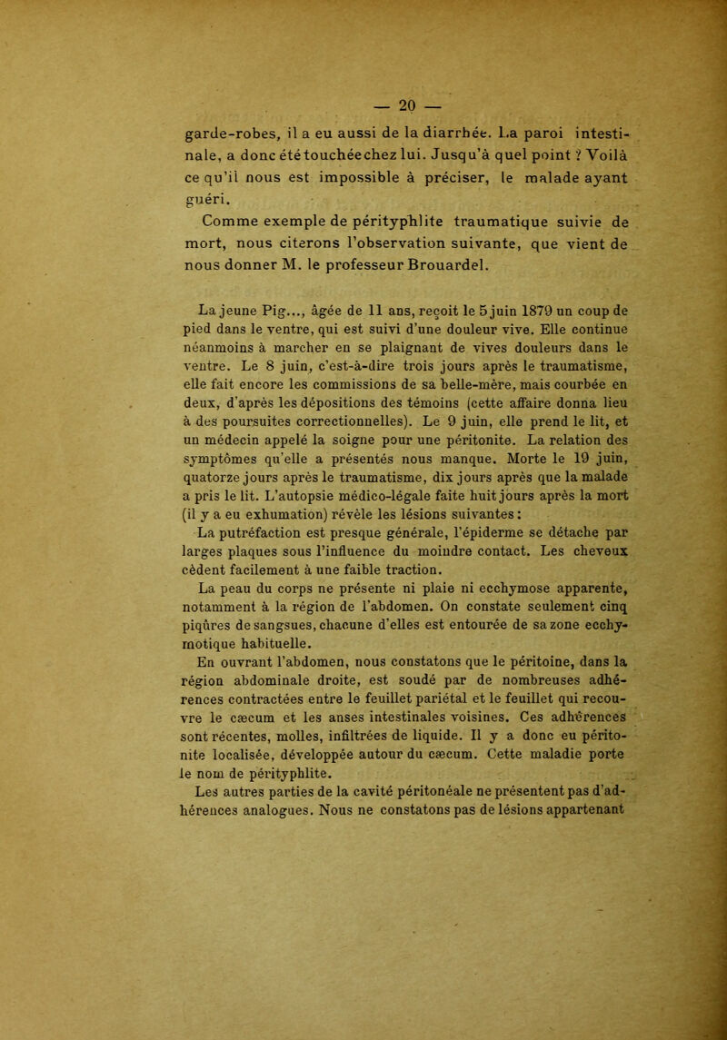 garde-robes, il a eu aussi de la diarrhée. La paroi intesti- nale, a donc été touchée chez lui. Jusqu’à quel point ? Voilà ce qu’il nous est impossible à préciser, le malade ayant guéri. Comme exemple de pérityphlite traumatique suivie de mort, nous citerons l’observation suivante, que vient de nous donner M. le professeur Brouardel. La jeune Pig..., âgée de 11 ans, reçoit le 5 juin 1879 un coup de pied dans le ventre, qui est suivi d’une douleur vive. Elle continue néanmoins à marcher en se plaignant de vives douleurs dans le ventre. Le 8 juin, c’est-à-dire trois jours après le traumatisme, elle fait encore les commissions de sa belle-mère, mais courbée en deux, d'après les dépositions des témoins (cette affaire donna Heu à des poursuites correctionnelles). Le 9 juin, elle prend le lit, et un médecin appelé la soigne pour une péritonite. La relation des symptômes qu’elle a présentés nous manque. Morte le 19 juin, quatorze jours après le traumatisme, dix jours après que la malade a pris le lit. L’autopsie médico-légale faite huit jours après la mort (il y a eu exhumation) révèle les lésions suivantes : La putréfaction est presque générale, l’épiderme se détache par larges plaques sous l’influence du moindre contact. Les cheveux cèdent facilement à une faible traction. La peau du corps ne présente ni plaie ni ecchymose apparente, notamment à la région de l’abdomen. On constate seulement cinq piqûres de sangsues, chacune d’elles est entourée de sa zone ecchy- rnotique habituelle. En ouvrant l’abdomen, nous constatons que le péritoine, dans la région abdominale droite, est soudé par de nombreuses adhé- rences contractées entre le feuillet pariétal et le feuillet qui recou- vre le cæcum et les anses intestinales voisines. Ces adhérences sont récentes, molles, infiltrées de liquide. Il y a donc eu périto- nite localisée, développée autour du cæcum. Cette maladie porte le nom de pérityphlite. Les autres parties de la cavité péritonéale ne présentent pas d’ad- hérences analogues. Nous ne constatons pas de lésions appartenant