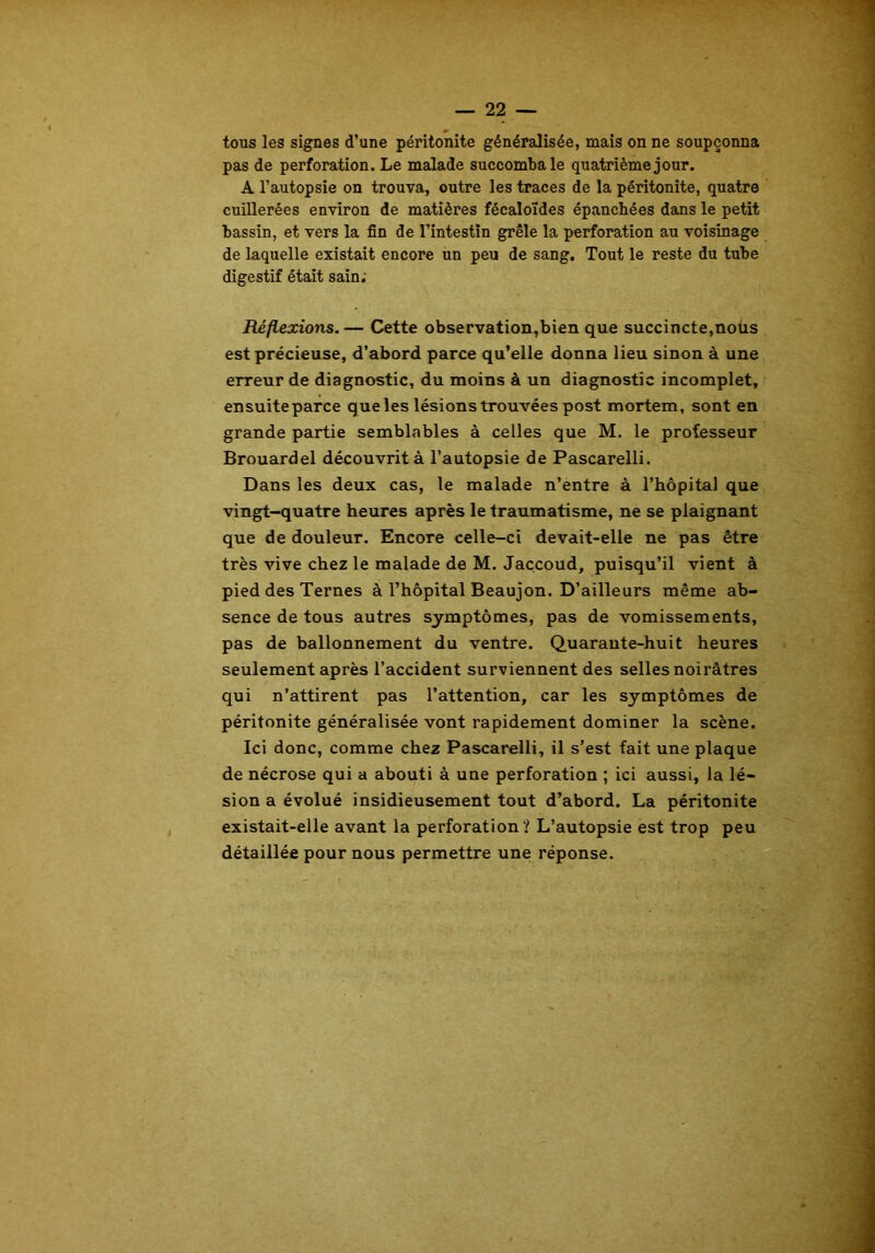 tous les signes d’une péritonite généralisée, mais on ne soupçonna pas de perforation. Le malade succomba le quatrième jour. A l’autopsie on trouva, outre les traces de la péritonite, quatre cuillerées environ de matières fécaloïdes épanchées dans le petit bassin, et vers la fin de l’intestin grêle la perforation au voisinage de laquelle existait encore un peu de sang. Tout le reste du tube digestif était sain; Réflexions.— Cette observation,bien que succincte,nous est précieuse, d’abord parce qu’elle donna lieu sinon à une erreur de diagnostic, du moins à un diagnostic incomplet, ensuite parce que les lésions trouvées post mortem, sont en grande partie semblables à celles que M. le professeur Brouardel découvrit à l’autopsie de Pascarelli. Dans les deux cas, le malade n’entre à l’hôpital que vingt-quatre heures après le traumatisme, ne se plaignant que de douleur. Encore celle-ci devait-elle ne pas être très vive chez le malade de M. Jaccoud, puisqu’il vient à pied des Ternes à l’hôpital Beaujon. D’ailleurs même ab- sence de tous autres symptômes, pas de vomissements, pas de ballonnement du ventre. Quarante-huit heures seulement après l’accident surviennent des selles noirâtres qui n’attirent pas l’attention, car les symptômes de péritonite généralisée vont rapidement dominer la scène. Ici donc, comme chez Pascarelli, il s’est fait une plaque de nécrose qui a abouti à une perforation ; ici aussi, la lé- sion a évolué insidieusement tout d’abord. La péritonite existait-elle avant la perforation? L’autopsie est trop peu détaillée pour nous permettre une réponse.