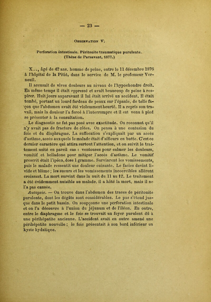 Observation V; Perforation intestinale. Péritonite traumatique purulente. (Thèse de Parsavant, 1877.) X..., âgé de 42 ans, homme de peine, entre le 11 décembre 1876 à l’hôpital de la Pitié, dans le service de M. le professeur Ver- neuil. Il accusait de vives douleurs au niveau de l’hypochondre droit. En même temps il était oppressé et avait beaucoup de peine à res- pirer. Huit jours auparavant il lui était arrivé un accident. Il était tombé, portant un lourd fardeau de peaux sur l’épaule, de telle fa- çon que l’abdomen avait été violemment heurté. II a repris son tra- vail, mais la douleur l’a forcé à l’interrompre et il est venu à pied se présenter à la consultation. Le diagnostic ne fut pas posé avec exactitude. On reconnut qu’il n’y avait pas de fracture de côtes. On pensa à une contusion du foie et du diaphragme. La suffocation s’expliquait par un accès d’asthme, accès auxquels le malade était d’ailleurs en butte. C’est ce dernier caractère qui attira surtout l’attention, et on suivit le trai- tement usité en pareil cas : ventouses pour calmer les douleurs, vomitif et belladone pour mitiger l’accès d’asthme. Le vomitif prescrit était l’ipéca, dose 1 gramme. Survinrent les vomissements, puis le malade ressentit une douleur cuisante. Le faciès devint li- vide et blême ; les sueurs et les vomissements incoercibles allèrent croissant. La mort survint dans la nuit du 11 au 12. Le traitement a été évidemment nuisible au malade, il a hâté la mort, mais il ne l’a pas causée. Autopsie. — On trouve dans l’abdomen des traces de péritonite purulente, dont les dégâts sont considérables. Le pus s’étend jus- que dans le petit bassin. On soupçonne une perforation intestinale et on l’a découvre à l’union du jéjunum et de l’iléon. En outre, entre le diaphragme et le foie se trouvait un foyer purulent dû à une périhépatite ancienne. L’accident avait en outre amené une périhépatite nouvelle ; le foie présentait à son bord inférieur un kyste hydatique.