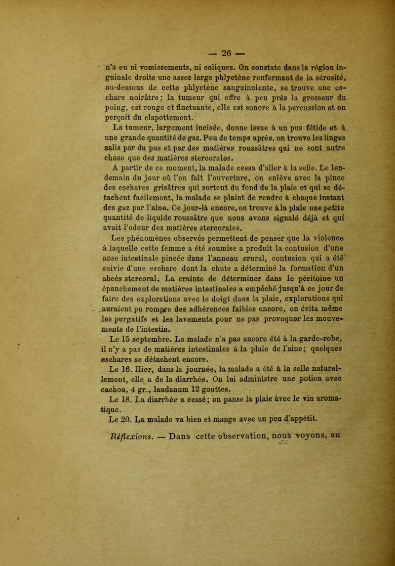 guinale droite une assez large phlyctène renfermant de la sérosité, au-dessous de cette phlyctène sanguinolente, se trouve une es- chare noirâtre ; la tumeur qui offre à peu près la grosseur du poing, est rouge et fluctuante, elle est sonore à la percussion et on perçoit du clapottement. La tumeur, largement incisée, donne issue à un pus fétide et à une grande quantité de gaz. Peu de temps après, on trouve les linges salis par du pus et par des matières roussâtres qui ne sont autre chose que des matières stercorales. A partir de ce moment, la malade cessa d’aller à la selle. Le len- demain du jour où l’on fait l’ouverture, on enlève avec la pince des eschares grisâtres qui sortent du fond de la plaie et qui se dé- tachent facilement, la malade se plaint de rendre à chaque instant des gaz par l’aine. Ce jour-là encore, on trouve àla plaie une petite quantité de liquide roussâtre que nous avons signalé déjà et qui avait l’odeur des matières stercorales. Les phénomènes observés permettent de penser que la violence à laquelle cette femme a été soumise a produit la contusion d’une anse intestinale pincée dans l’anneau crural, contusion qui a été' suivie d’une esohare dont la chute a déterminé la formation d’un abcès stercoral. La crainte de déterminer dans le péritoine un épanchement de matières intestinales a empêché jusqu’à ce jour de faire des explorations avec le doigt dans la plaie, explorations qui - = auraient pu rompre des adhérences faibles encore, on évita même les purgatifs et Les lavements pour ne pas provoquer les mouve- ments de l’intestin. Le 15 septembre. La malade n’a pas encore été à la garde-robe, il n’y a pas de matières intestinales à la plaie de l’aine; quelques eschares se détachent encore. Le 16. Hier, dans la journée, la malade a été à la selle naturel- lement, elle a de la diarrhée. On lui administre une potion avec cachou, 4 gr., laudanum 12 gouttes. Le 18. La diarrhée a cessé; on panse la plaie avec le vin aroma- tique. Le 20. La malade va bien et mange avec un peu d’appétit. Réflexions. — Dans cette observation, nous voyons, au