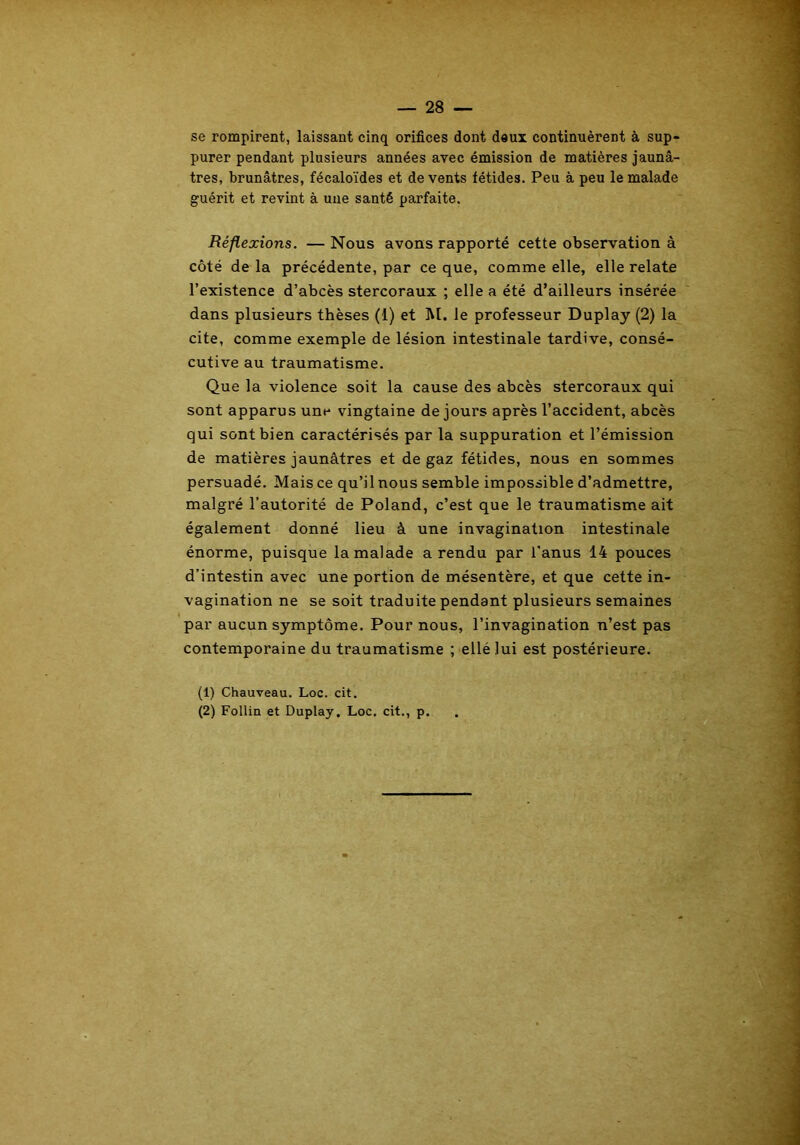 se rompirent, laissant cinq orifices dont deux continuèrent à sup- purer pendant plusieurs années avec émission de matières jaunâ- tres, brunâtres, fécaloïdes et de vents fétides. Peu à peu le malade guérit et revint à une santé parfaite. Réflexions. — Nous avons rapporté cette observation à côté de la précédente, par ce que, comme elle, elle relate l’existence d’abcès stercoraux ; elle a été d’ailleurs insérée dans plusieurs thèses (1) et M. le professeur Duplay (2) la cite, comme exemple de lésion intestinale tardive, consé- cutive au traumatisme. Que la violence soit la cause des abcès stercoraux qui sont apparus une vingtaine de jours après l’accident, abcès qui sont bien caractérisés par la suppuration et l’émission de matières jaunâtres et de gaz fétides, nous en sommes persuadé. Mais ce qu’il nous semble impossible d’admettre, malgré l’autorité de Poland, c’est que le traumatisme ait également donné lieu à une invagination intestinale énorme, puisque la malade a rendu par l'anus 14 pouces d’intestin avec une portion de mésentère, et que cette in- vagination ne se soit traduite pendant plusieurs semaines par aucun symptôme. Pour nous, l’invagination n’est pas contemporaine du traumatisme ; ellé lui est postérieure. (1) Chauveau. Loc. cit. (2) Follin et Duplay. Loc. cit., p.