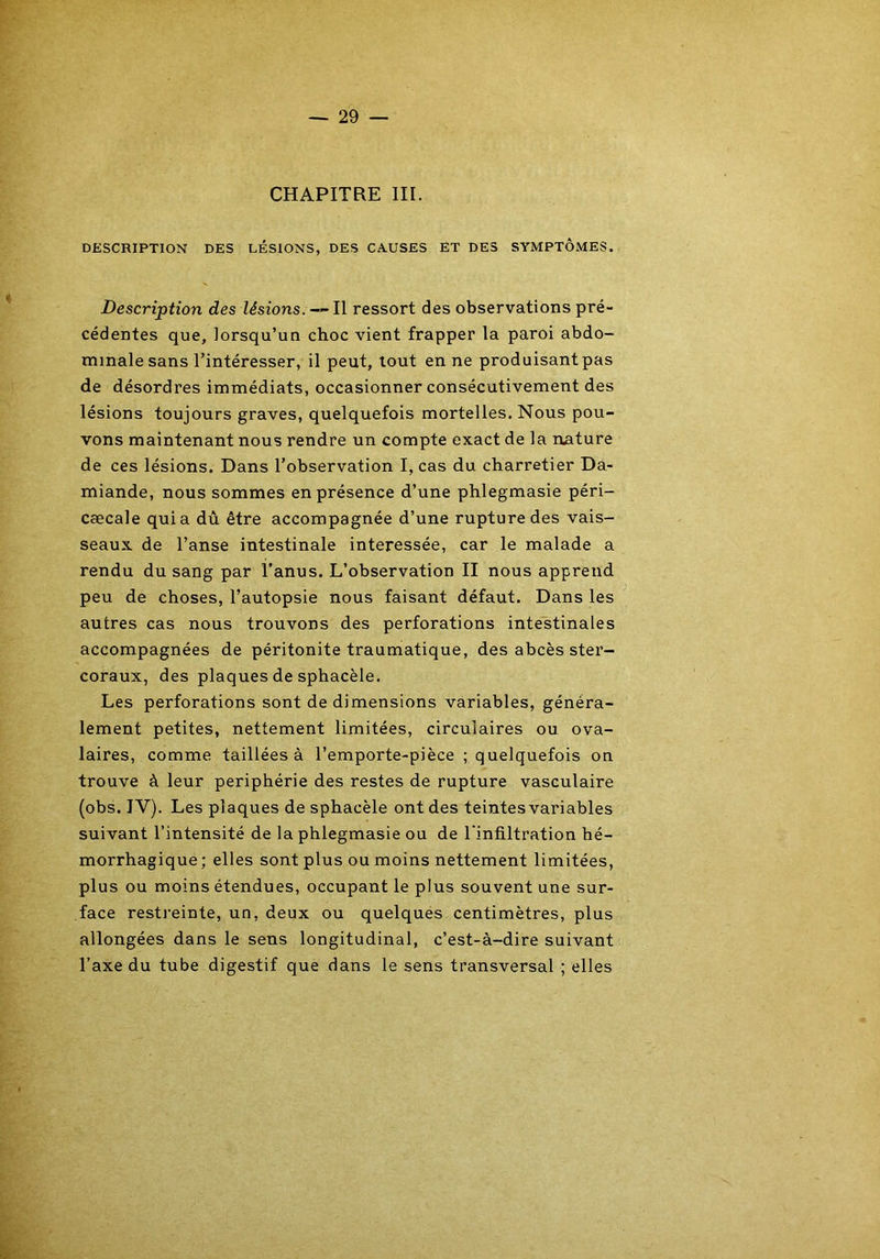CHAPITRE III. DESCRIPTION DES LÉSIONS, DES CAUSES ET DES SYMPTÔMES. Description des lésions. — Il ressort des observations pré- cédentes que, lorsqu’un choc vient frapper la paroi abdo- minale sans l’intéresser, il peut, tout en ne produisant pas de désordres immédiats, occasionner consécutivement des lésions toujours graves, quelquefois mortelles. Nous pou- vons maintenant nous rendre un compte exact de la nature de ces lésions. Dans l’observation I, cas du charretier Da- miande, nous sommes en présence d’une phlegmasie péri- cæcale quia dû être accompagnée d’une rupture des vais- seaux de l’anse intestinale intéressée, car le malade a rendu du sang par l’anus. L’observation II nous apprend peu de choses, l’autopsie nous faisant défaut. Dans les autres cas nous trouvons des perforations intestinales accompagnées de péritonite traumatique, des abcès ster- coraux, des plaques de sphacèle. Les perforations sont de dimensions variables, généra- lement petites, nettement limitées, circulaires ou ova- laires, comme taillées à l’emporte-pièce ; quelquefois on trouve à leur périphérie des restes de rupture vasculaire (obs. IY). Les plaques de sphacèle ont des teintesvariables suivant l’intensité de la phlegmasie ou de l’infiltration hé- morrhagique; elles sont plus ou moins nettement limitées, plus ou moins étendues, occupant le plus souvent une sur- face restreinte, un, deux ou quelques centimètres, plus allongées dans le sens longitudinal, c’est-à-dire suivant l’axe du tube digestif que dans le sens transversal ; elles