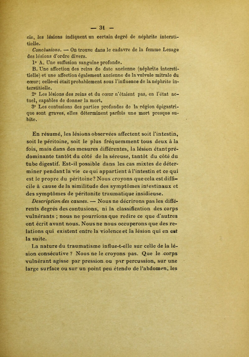 cie, les lésions indiquent un certain degré de néphrite intersti- tielle. Conclusions. — On trouve dans le cadavre de la femme Lesage des lésions d’ordre divers. 1° A. Une sutfusion sanguine profonde. B. Une affection des reins de date ancienne (néphrite intersti- tielle) et une affection également ancienne de lavulvule mitrale du cœur; celle-ci était probablement sous l’influence de la néphrite in- terstitielle. 2° Les lésions des reins et du cœur n’étaient pas, en l’état ac- tuel, capables de donner la mort, 3° Les contusions des parties profondes de la région épigastri- que sont graves, elles déterminent parfois une mort presque su- bite. En résumé, les lésions observées affectent soit l’intestin, soit le péritoine, soit le plus fréquemment tous deux à la fois, mais dans des mesures différentes, la lésion étantpré- dominante tantôt du côté de la séreuse, tantôt du côté du tube digestif. Est-il possible dans les cas mixtes de déter- miner pendant la vie ce qui appartient à l’intestin et ce qui est le propre du péritoine? Nous croyons que cela est diffi- cile à cause delà similitude des symptômes intestinaux et des symptômes de péritonite traumatique insidieuse. Description des causes. — Nous ne décrirons pas les diffé- rents degrés des contusions, ni la classification des corps vulnérants ; nous ne pourrions que redire ce que d’autres ont écrit avant nous. Nous ne nous occuperons que des re- lations qui existent entre la violence et la lésion qui en est la suite. La nature du traumatisme influe-t-elle sur celle de la lé- sion consécutive ? Nous ne le croyons pas. Que le corps vulnérant agisse par pression ou par percussion, sur une large surface ou sur un point peu étendu de l’abdomen, les