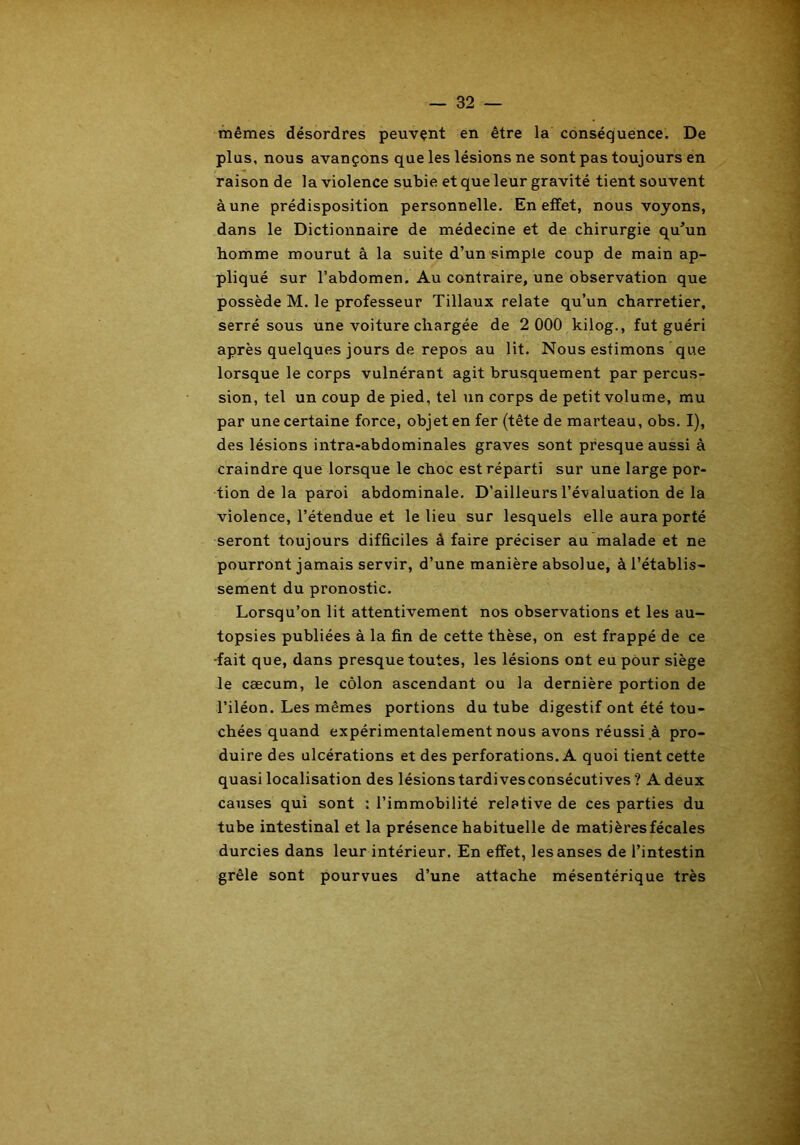 mêmes désordres peuvent en être la conséquence. De plus, nous avançons que les lésions ne sont pas toujours en raison de la violence subie et que leur gravité tient souvent à une prédisposition personnelle. En effet, nous voyons, dans le Dictionnaire de médecine et de chirurgie qu’un homme mourut à la suite d’un simple coup de main ap- pliqué sur l’abdomen. Au contraire, une observation que possède M. le professeur Tillaux relate qu’un charretier, serré sous une voiture chargée de 2 000 kilog., fut guéri après quelques jours de repos au lit. Nous estimons que lorsque le corps vulnérant agit brusquement par percus- sion, tel un coup de pied, tel un corps de petit volume, mu par une certaine force, objet en fer (tête de marteau, obs. I), des lésions intra-abdominales graves sont presque aussi à craindre que lorsque le choc est réparti sur une large por- tion de la paroi abdominale. D’ailleurs l’évaluation de la violence, l’étendue et le lieu sur lesquels elle aura porté seront toujours difficiles à faire préciser au malade et ne pourront jamais servir, d’une manière absolue, à l’établis- sement du pronostic. Lorsqu’on lit attentivement nos observations et les au- topsies publiées à la fin de cette thèse, on est frappé de ce -fait que, dans presque toutes, les lésions ont eu pour siège le cæcum, le côlon ascendant ou la dernière portion de l’iléon. Les mêmes portions du tube digestif ont été tou- chées quand expérimentalement nous avons réussi à pro- duire des ulcérations et des perforations. A quoi tient cette quasi localisation des lésions tardivesconsécutives ? A deux causes qui sont : l’immobilité relative de ces parties du tube intestinal et la présence habituelle de matières fécales durcies dans leur intérieur. En effet, les anses de l’intestin grêle sont pourvues d’une attache mésentérique très