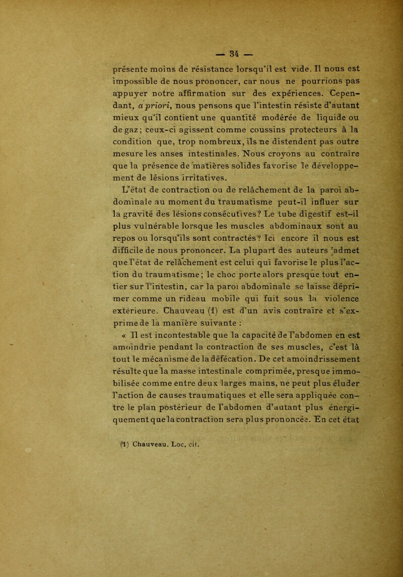 présente moins de résistance lorsqu’il est vide. Il nous est impossible de nous prononcer, car nous ne pourrions pas appuyer notre affirmation sur des expériences. Cepen- dant, a priori, nous pensons que l’intestin résiste d’autant mieux qu’il contient une quantité modérée de liquide ou de gaz; ceux-ci agissent comme coussins protecteurs à la condition que, trop nombreux, ils ne distendent pas outre mesure les anses intestinales. Nous croyons au contraire que la présence de matières solides favorise le développe- ment de lésions irritatives. L’état de contraction ou de relâchement de la paroi ab- dominale au moment du traumatisme peut-il influer sur la gravité des lésions consécutives? Le tube digestif est-il plus vulnérable lorsque les muscles abdominaux sont au repos ou lorsqu’ils sont contractés ? Ici encore il nous est difficile de nous prononcer. La plupart des auteurs [admet que l’état de relâchement est celui qui favorise le plus l’ac- tion du traumatisme; le choc porte alors presque tout en- tier sur l’intestin, car la paroi abdominale se laisse dépri- mer comme un rideau mobile qui fuit sous la violence extérieure. Chauveau (1) est d’un avis contraire et s’ex- prime de la manière suivante : « Il est incontestable que la capacité de l’abdomen en est amoindrie pendant la contraction de ses muscles, c’est là tout le mécanisme de ladéfécation. De cet amoindrissement résulte que la masse intestinale comprimée, presque immo- bilisée comme entre deux larges mains, ne peut plus éluder l’action de causes traumatiques et elle sera appliquée con- tre le plan postérieur de l’abdomen d’autant plus énergi- quementque la contraction sera plus prononcée. Lin cet état (1) Chauveau. Loc. cil.