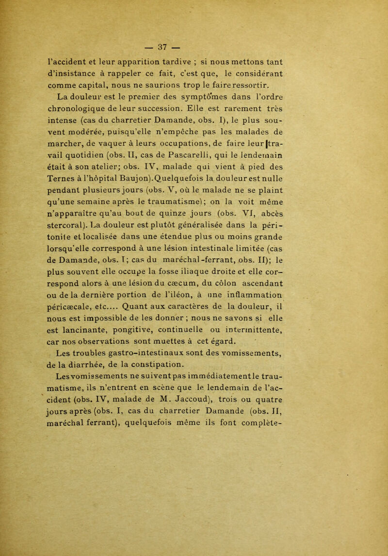l’accident et leur apparition tardive ; si nous mettons tant d’insistance à rappeler ce fait, c’est que, le considérant comme capital, nous ne saurions trop le faire ressortir. La douleur est le premier des symptômes dans l’ordre chronologique de leur succession. Elle est rarement très intense (cas du charretier Damande, obs. I), le plus sou- vent modérée, puisqu’elle n’empêche pas les malades de marcher, de vaquer à leurs occupations, de faire leur (tra- vail quotidien (obs. II, cas de Pascarelli, qui le lendemain était à son atelier; obs. IV, malade qui vient à pied des Ternes à l’hôpital Baujon).Quelquefois la douleur est nulle pendant plusieurs jours (obs. V, où le malade ne se plaint qu’une semaine après le traumatisme) ; on la voit même n’apparaître qu’au bout de quinze jours (obs. VI, abcès stercoral). La douleur est plutôt généralisée dans la péri- tonite et localisée dans une étendue plus ou moins grande lorsqu’elle correspond à une lésion intestinale limitée (cas de Damande, obs. T ; cas du maréchal-ferrant, obs. II); le plus souvent elle occupe la fosse iliaque droite et elle cor- respond alors à une lésion du cæcum, du côlon ascendant ou de la dernière portion de l’iléon, à une inflammation péricæcale, etc.... Quant aux caractères de la douleur, il nous est impossible de les donner ; nous ne savons si elle est lancinante, pongitive, continuelle ou intermittente, car nos observations sont muettes à cet égard. Les troubles gastro-intestinaux sont des vomissements, de la diarrhée, de la constipation. Lesvomissements ne suiventpas immédiatementle trau- matisme, ils n’entrent en scène que le lendemain de l’ac- cident (obs. IV, malade de M. Jaccoud), trois ou quatre jours après (obs. I, cas du charretier Damande (obs. II, maréchal ferrant), quelquefois même ils font complète-