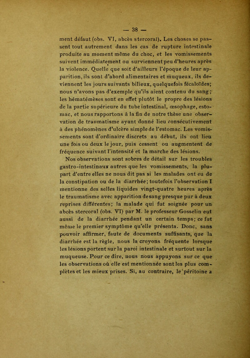 ment défaut (obs. VI, abcès stercoral). Les choses se pas- sent tout autrement dans les cas de rupture intestinale produite au moment même du choc, et les vomissements suivent immédiatement ou surviennent peu d’heures après la violence. Quelle que soit d’ailleurs l’époque de leur ap- parition, ils sont d’abord alimentaires et muqueux, ils de- viennent les jours suivants bilieux, quelquefois fécaloïdes; nous n’avons pas d’exemple qu’ils aient contenu du sang; les hématémèses sont en effet plutôt le propre des lésions de la partie supérieure du tube intestinal, oesophage, esto- mac, et nous rapportons à la fin de notre thèse une obser- vation de traumatisme ayant donné lieu consécutivement à des phénomènes d’ulcère simple de l’estomac. Les vomis- sements sont d’ordinaire discrets au début, ils ont lieu une fois ou deux le jour, puis cessent ou augmentent de fréquence suivant l’intensité et la marche des lésions. Nos observations sont sobres de détail sur les troubles gastro-intestinaux autres que les vomissements, la plu- part d’entre elles ne nous dit pas si les malades ont eu de la constipation ou de la diarrhée; toutefois l’observation I mentionne des selles liquides vingt-quatre heures après le traumatisme avec apparition desang presque pur à deux reprises différentes; la malade qui fut soignée pour un abcès stercoral (obs. VI) par M. le professeur Gosselin eut aussi de la diarrhée pendant un certain temps; ce fut même le premier symptôme qu’elle présenta. Donc, sans pouvoir affirmer, faute de documents suffisants, que la diarrhée est la règle, nous la croyons fréquente lorsque les lésions portent sur la paroi intestinale et surtout sur la muqueuse. Pour ce dire, nous nous appuyons sur ce que les observations où elle est mentionnée sont les plus com- plètes et les mieux prises. Si, au contraire, le 'péritoine a