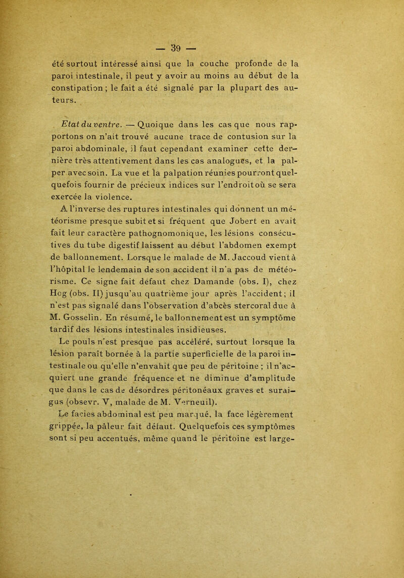 été surtout intéressé ainsi que la couche profonde de la paroi intestinale, il peut y avoir au moins au début de la constipation ; le fait a été signalé parla plupart des au- teurs. Etat du ventre. —Quoique dans les casque nous rap- portons on n’ait trouvé aucune trace de contusion sur la paroi abdominale, il faut cependant examiner cette der- nière très attentivement dans les cas analogues, et la pal- per avec soin. La vue et la palpation réunies pourront quel- quefois fournir de précieux indices sur l’endroitoù se sera exercée la violence. A l’inverse des ruptures intestinales qui donnent un mé- téorisme presque subit et si fréquent que Jobert en avait fait leur caractère pathognomonique, les lésions consécu- tives du tube digestif laissent au début l’abdomen exempt de ballonnement. Lorsque le malade de M. Jaccoud vientà l’hôpital Je lendemain de son accident il n’a pas de météo- risme. Ce signe fait défaut chez Damande (obs. I), chez Hog (obs. II) jusqu’au quatrième jour après l’accident; il n’est pas signalé dans l’observation d’abcès stercoral due à M. Gosselin. En résumé, le ballonnement est un symptôme tardif des lésions intestinales insidieuses. Le pouls n’est presque pas accéléré, surtout lorsque la lésion paraît bornée à la partie superficielle de la paroi in- testinale ou qu’elle n’envahit que peu de péritoine ; il n’ac- quiert une grande fréquence et ne diminue d’amplitude que dans le cas de désordres péritonéaux graves et surai- gus (obsevr. Y, malade de M. Verneuil). Le faciès abdominal est peu marqué, la face légèrement grippée, la pâleur fait défaut. Quelquefois ces symptômes sont si peu accentués, même quand le péritoine est large-