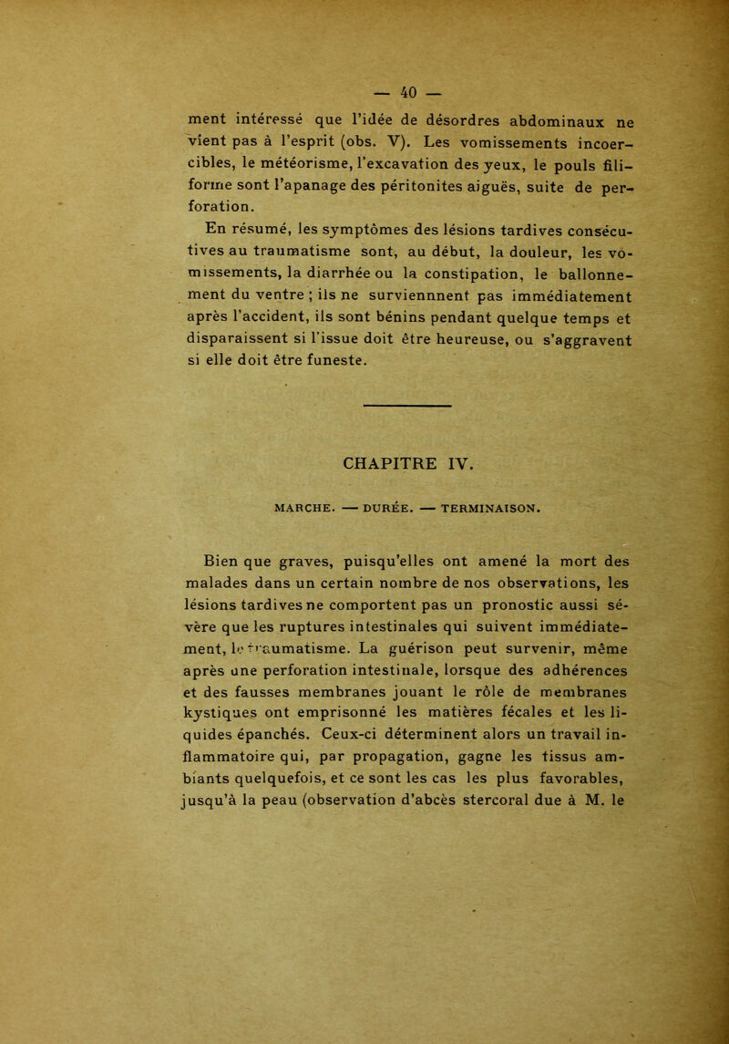 ment intéressé que l’idée de désordres abdominaux ne vient pas à l’esprit (obs. Y). Les vomissements incoer- cibles, le météorisme, l’excavation des yeux, le pouls fili- forme sont l’apanage des péritonites aiguës, suite de per- foration. En résumé, les symptômes des lésions tardives consécu- tives au traumatisme sont, au début, la douleur, les vo- missements, la diarrhée ou la constipation, le ballonne- ment du ventre ; iis ne surviennnent pas immédiatement après l’accident, ils sont bénins pendant quelque temps et disparaissent si l’issue doit être heureuse, ou s’aggravent si elle doit être funeste. CHAPITRE IV. MARCHE. DURÉE. — TERMINAISON. Bien que graves, puisqu’elles ont amené la mort des malades dans un certain nombre de nos observations, les lésions tardives ne comportent pas un pronostic aussi sé- vère que les ruptures intestinales qui suivent immédiate- ment, le traumatisme. La guérison peut survenir, même après une perforation intestinale, lorsque des adhérences et des fausses membranes jouant le rôle de membranes kystiques ont emprisonné les matières fécales et les li- quides épanchés. Ceux-ci déterminent alors un travail in- flammatoire qui, par propagation, gagne les tissus am- biants quelquefois, et ce sont les cas les plus favorables, jusqu’à la peau (observation d’abcès stercoral due à M. le