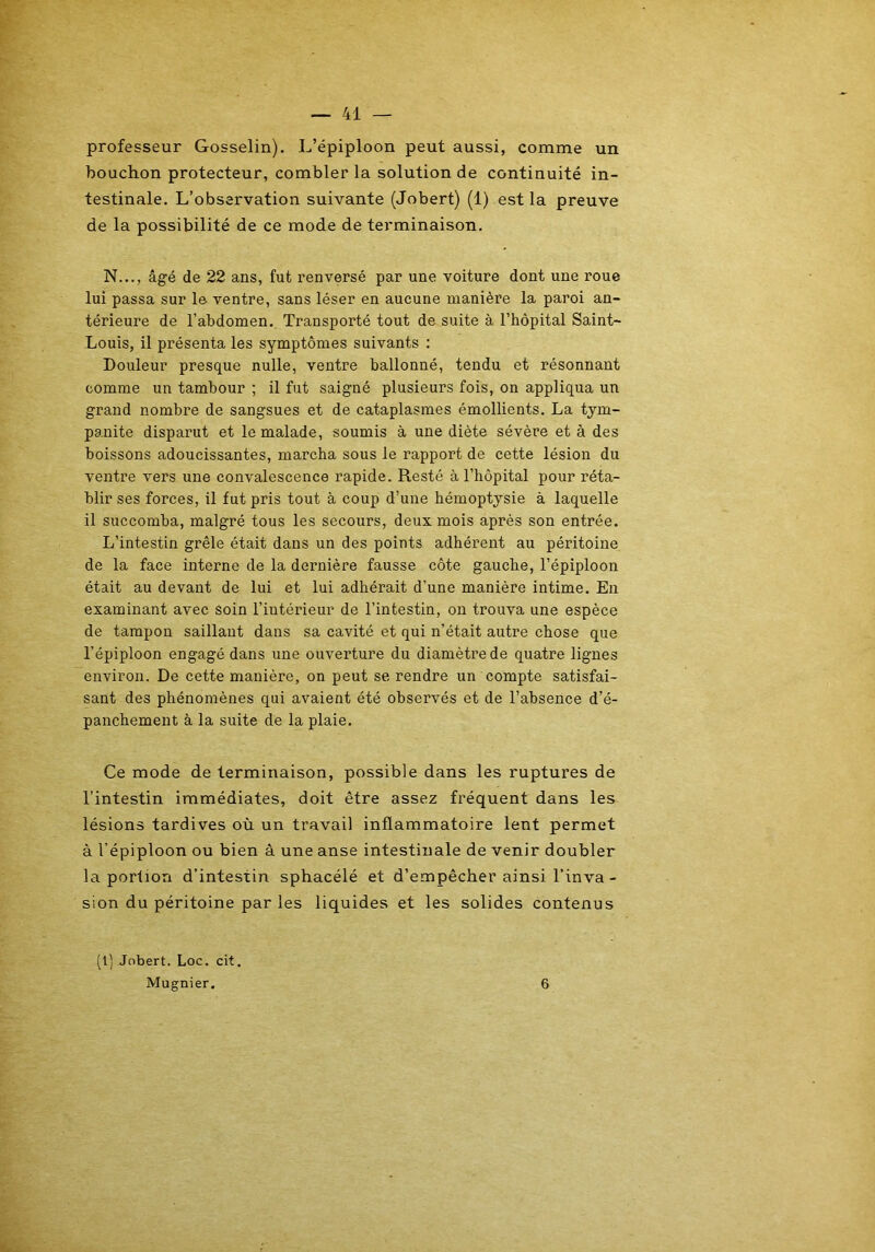 professeur Gosselin). L’épiploon peut aussi, comme un bouchon protecteur, combler la solution de continuité in- testinale. L’observation suivante (Jobert) (1) est la preuve de la possibilité de ce mode de terminaison. N..., âgé de 22 ans, fut renversé par une voiture dont une roue lui passa sur le ventre, sans léser en aucune manière la paroi an- térieure de l’abdomen. Transporté tout de suite à l’hôpital Saint- Louis, il présenta les symptômes suivants : Douleur presque nulle, ventre ballonné, tendu et résonnant comme un tambour ; il fut saigné plusieurs fois, on appliqua un grand nombre de sangsues et de cataplasmes émollients. La tym- panite disparut et le malade, soumis à une diète sévère et à des boissons adoucissantes, marcha sous le rapport de cette lésion du ventre vers une convalescence rapide. Resté à l’hôpital pour réta- blir ses forces, il fut pris tout à coup d’une hémoptysie à laquelle il succomba, malgré tous les secours, deux mois après son entrée. L’intestin grêle était dans un des points adhérent au péritoine de la face interne de la dernière fausse côte gauche, l’épiploon était au devant de lui et lui adhérait d’une manière intime. En examinant avec soin l’intérieur de l’intestin, on trouva une espèce de tampon saillant dans sa cavité et qui n’était autre chose que l’épiploon engagé dans une ouverture du diamètre de quatre lignes environ. De cette manière, on peut se rendre un compte satisfai- sant des phénomènes qui avaient été observés et de l’absence d’é- panchement à la suite de la plaie. Ce mode de terminaison, possible dans les ruptures de l’intestin immédiates, doit être assez fréquent dans les lésions tardives où un travail inflammatoire lent permet à l’épiploon ou bien â une anse intestinale de venir doubler la portion d’intestin sphacélé et d’empêcher ainsi l’inva- sion du péritoine par les liquides et les solides contenus (1) Jobert. Loc. cit. Mugnier. 6