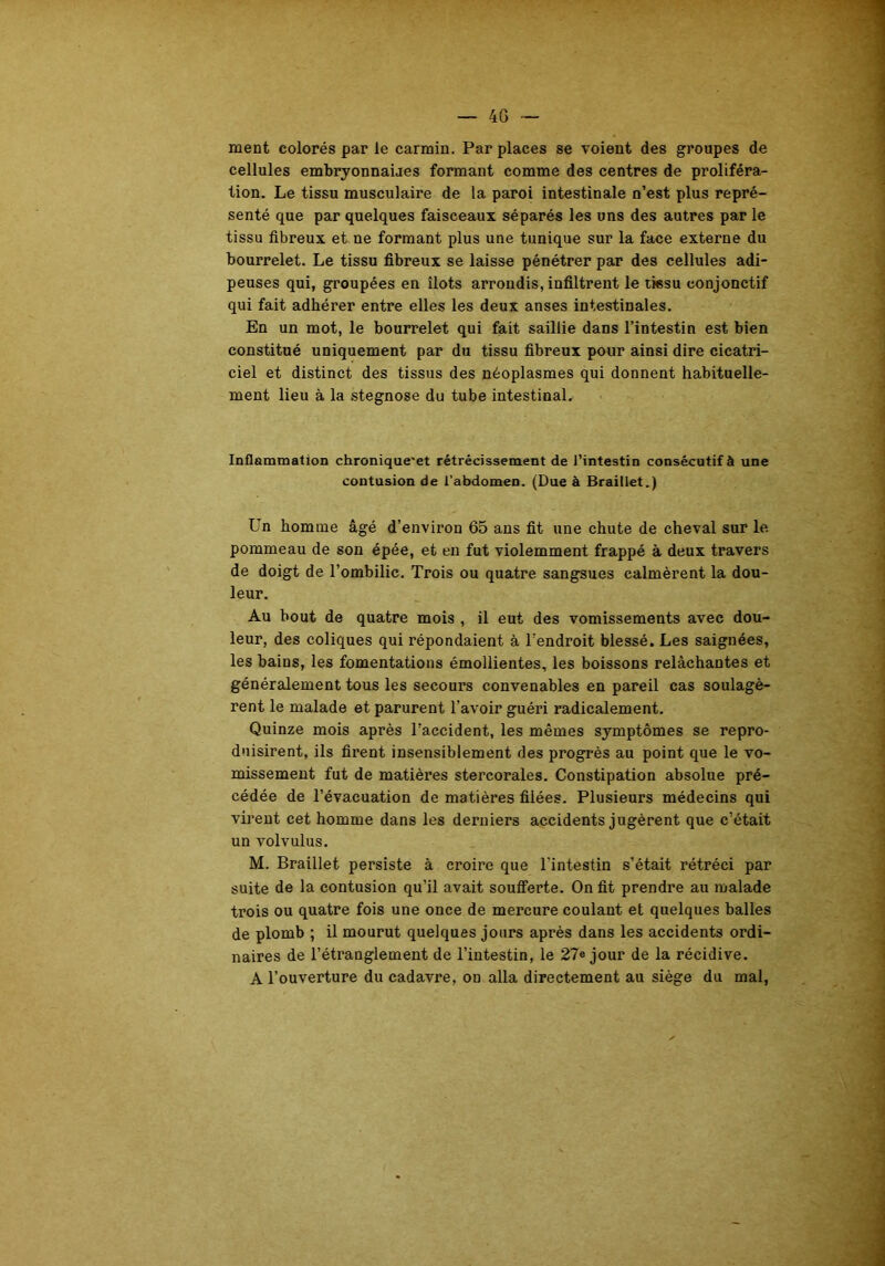 ment colorés parle carmin. Par places se voient des groupes de cellules embryonnaires formant comme des centres de proliféra- tion. Le tissu musculaire de la paroi intestinale n’est plus repré- senté que par quelques faisceaux séparés les uns des autres par le tissu fibreux et ne formant plus une tunique sur la face externe du bourrelet. Le tissu fibreux se laisse pénétrer par des cellules adi- peuses qui, groupées en îlots arrondis, infiltrent le tissu conjonctif qui fait adhérer entre elles les deux anses intestinales. En un mot, le bourrelet qui fait saillie dans l’intestin est bien constitué uniquement par du tissu fibreux pour ainsi dire cicatri- ciel et distinct des tissus des néoplasmes qui donnent habituelle- ment lieu à la stegnose du tube intestinal. Inflammation chronique'et rétrécissement de l’intestin consécutif à une contusion de l’abdomen. (Due à Braillet.) Un homme âgé d’environ 65 ans fit une chute de cheval sur le pommeau de son épée, et en fut violemment frappé à deux travers de doigt de l’ombilic. Trois ou quatre sangsues calmèrent la dou- leur. Au bout de quatre mois , il eut des vomissements avec dou- leur, des coliques qui répondaient à l’endroit blessé. Les saignées, les bains, les fomentations émollientes, les boissons relâchantes et généralement tous les secours convenables en pareil cas soulagè- rent le malade et parurent l’avoir guéri radicalement. Quinze mois après l’accident, les mêmes symptômes se repro- duisirent, ils firent insensiblement des progrès au point que le vo- missement fut de matières stercorales. Constipation absolue pré- cédée de l’évacuation de matières filées. Plusieurs médecins qui virent cet homme dans les derniers accidents jugèrent que c’était un volvulus. M. Braillet persiste à croire que l'intestin s’était rétréci par suite de la contusion qu’il avait soufferte. On fit prendre au malade trois ou quatre fois une once de mercure coulant et quelques balles de plomb ; il mourut quelques jours après dans les accidents ordi- naires de l’étranglement de l’intestin, le 27e jour de la récidive. A l’ouverture du cadavi’e, on alla directement au siège du mal,