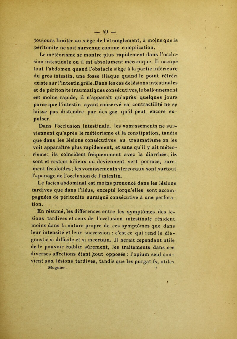 toujours limitée au siège de l’étranglement, à moins que la péritonite ne soit survenue comme complication. Le météorisme se montre plus rapidement dans l’occlu- sion intestinale ou il est absolument mécanique. Il occupe tout l’abdomen quand l’obstacle siège à la partie inférieure du gros intestin, une fosse iliaque quand le point rétréci existe sur l’intestin grêle. Dans les cas de lésions intestinales et de péritonite traumatiques consécutives,le ballonnement est moins rapide, il n’apparaît qu’après quelques jours parce que l’intestin ayant conservé sa contractilité ne se laisse pas distendre par des gaz qu’il peut encore ex- pulser. Dans l’occlusion intestinale, les vomissements ne sur- viennent qu’après le météorisme et la constipation, tandis que dans les lésions consécutives au traumatisme on les voit apparaître plus rapidement, et sans qu’il y ait météo- risme; ils coïncident fréquemment avec la diarrhée; ils sont et restent bilieux ou deviennent vert porracé, rare- ment fécaloïdes; les vomissements stercoraux sont surtout l’apanage de l’occlusion de l’intestin. Le faciès abdominal est moins prononcé dans les lésions tardives que dans l’iléus, excepté lorqu’elles sont accom- pagnées de péritonite suraiguë consécutive à une perfora- tion. En résumé, les différences entre les symptômes des lé- sions tardives et ceux de l’occlusion intestinale résident moins dans la nature propre de ces symptômes que dans leur intensité et leur succession : c’est ce qui rend le dia- gnostic si difficile et si incertain. Il serait cependant utile de le pouvoir établir sûrement, les traitements dans ces diverses affections étant jtout opposés : l’opium seul con- vient aux lésions tardives, tandis que les purgatifs, utiles Mugnier. 7