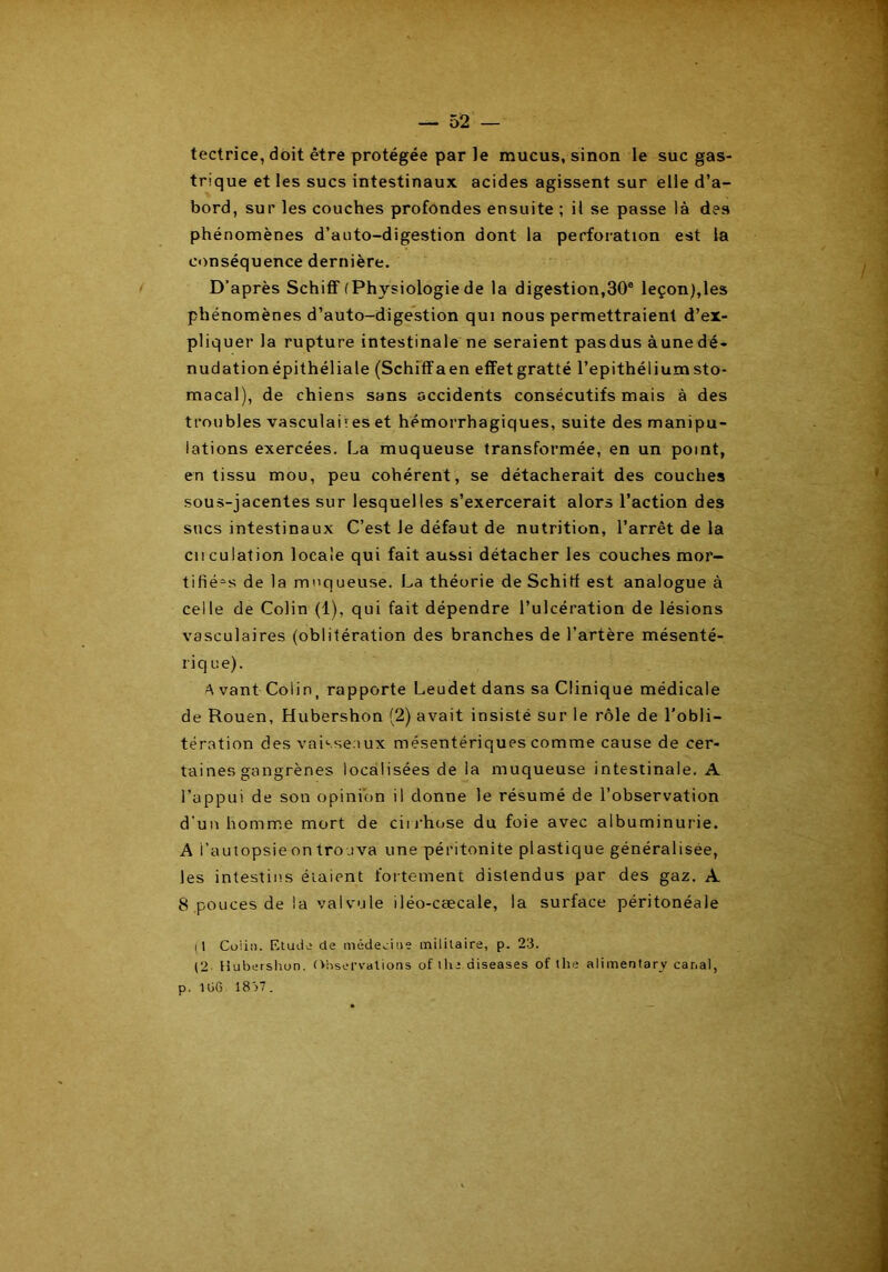 tectrice, doit être protégée par le mucus, sinon le suc gas- trique et les sucs intestinaux acides agissent sur elle d’a- bord, sur les couches profondes ensuite ; il se passe là des phénomènes d’auto-digestion dont la perforation est la conséquence dernière. D’après Schiff f Physiologie de la digestion,30° leçon),les phénomènes d’auto-digestion qui nous permettraient d’ex- pliquer la rupture intestinale ne seraient pasdus aune dé- nudation épithéliale (Schiffaen effetgratté l’epithéliumsto- macal), de chiens sans accidents consécutifs mais à des trou blés vasculai res et hémorrhagiques, suite des manipu- lations exercées. La muqueuse transformée, en un point, en tissu mou, peu cohérent, se détacherait des couches sous-jacentes sur lesquelles s’exercerait alors l’action des sucs intestinaux C’est le défaut de nutrition, l’arrêt de la cnculation locale qui fait aussi détacher les couches mor- tifiées de la muqueuse. La théorie de Schiff est analogue à celle de Colin (1), qui fait dépendre l’ulcération de lésions vasculaires (oblitération des branches de l’artère mésenté- riq ne). A vant Colin, rapporte Leudet dans sa Clinique médicale de Rouen, Hubershon (2) avait insisté sur le rôle de l'obli- tération des vaisseaux mésentériques comme cause de cer- taines gangrènes localisées de la muqueuse intestinale. A l’appui de son opinion il donne le résumé de l’observation d’un homme mort de cirrhose du foie avec albuminurie. A i’autopsie on trouva une péritonite plastique généralisée, les intestins étaient fortement distendus par des gaz. A 8 .pouces de la val vu le iléo-cæcale, la surface péritonéale (I Coiin. Etude de médecine militaire, p. 23. (2 Hubershon. Observations of lhe diseases of lhe alimentarv canal, p. lliG 1837.