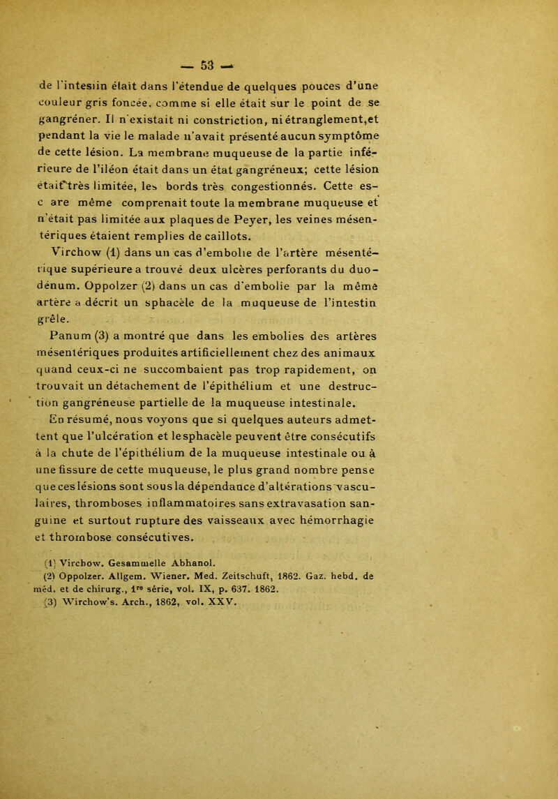 de l'intesiin était dans l’étendue de quelques pouces d’une couleur gris foncée, comme si elle était sur le point de se gangrener. Il n’existait ni constriction, ni étranglement,et pendant la vie le malade n’avait présenté aucun symptôme de cette lésion. La membrane muqueuse de la partie infé- rieure de l’iléon était dans un état gangréneux; cette lésion étaiftrès limitée, les bords très congestionnés. Cette es- c are même comprenait toute la membrane muqueuse et n’était pas limitée aux plaques de Peyer, les veines mésen- tériques étaient remplies de caillots. Virchow (1) dans un cas d’embolie de l’artère mésenté- rique supérieure a trouvé deux ulcères perforants du duo- dénum. Oppolzer (2) dans un cas d'embolie par la même artère a décrit un sphacèle de la muqueuse de l’intestin grêle. Panum (3) a montré que dans les embolies des artères mésentériques produites artificiellement chez des animaux quand ceux-ci ne succombaient pas trop rapidement, on trouvait un détachement de l’épithélium et une destruc- tion gangréneuse partielle de la muqueuse intestinale. En résumé, nous voyons que si quelques auteurs admet- tent que l’ulcération et le sphacèle peuvent être consécutifs à la chute de l’épithélium de la muqueuse intestinale ou à une fissure de cette muqueuse, le plus grand nombre pense queceslésions sont sousla dépendance d’altérations vascu- laires, thromboses inflammatoires sans extravasation san- guine et surtout rupture des vaisseaux avec hémorrhagie et thrombose consécutives. (1) Virchow. Gesamoielle Abhanol. (2) Oppolzer. Allgem. Wiener. Med. Zeitschuft, 1862. Gaz. hebd. de méd. et de chirurg., lre série, vol. IX, p. 637. 1862. (3) Wirchow’s. Arch., 1862, vol. XXV.