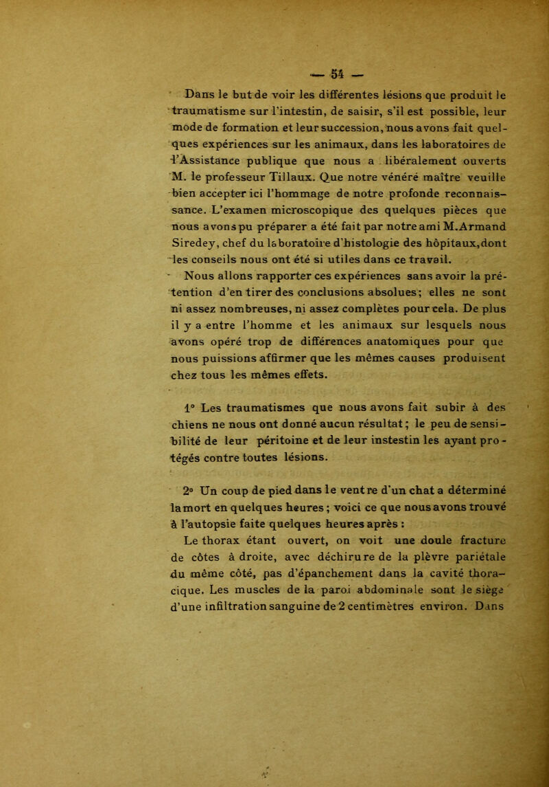 Dans le but de voir les différentes lésions que produit le traumatisme sur l’intestin, de saisir, s’il est possible, leur mode de formation et leur succession, nous avons fait quel- ques expériences sur les animaux, dans les laboratoires de •l’Assistance publique que nous a libéralement ouverts M. le professeur Tillaux. Que notre vénéré maître veuille bien accepter ici l’hommage de notre profonde reconnais- sance. L’examen microscopique des quelques pièces que nous avons pu préparer a été fait par notre ami M.Armand Siredey, chef du laboratoire d’histologie des hôpitaux,dont les conseils nous ont été si utiles dans ce travail. Nous allons rapporter ces expériences sans avoir la pré- tention d’en tirer des conclusions absolues; elles ne sont ni assez nombreuses, ni assez complètes pour cela. De plus il y a entre l’homme et les animaux sur lesquels nous avons opéré trop de différences anatomiques pour que nous puissions affirmer que les mêmes causes produisent chez tous les mêmes effets. 1° Les traumatismes que nous avons fait subir à des chiens ne nous ont donné aucun résultat; le peu de sensi- bilité de leur péritoine et de leur instestin les ayant pro - tégés contre toutes lésions. 2° Un coup de pied dans le ventre d’un chat a déterminé la mort en quelques heures ; voici ce que nous avons trouvé à l’autopsie faite quelques heures après : Le thorax étant ouvert, on voit une doule fracture de côtes à droite, avec déchirure de la plèvre pariétale du même côté, pas d’épanchement dans la cavité thora- cique. Les muscles delà paroi abdominale sont le siège d’une infiltration sanguine de 2 centimètres environ. Dans