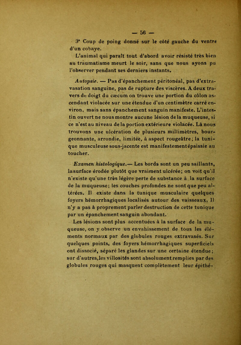3® Coup de poing donné sur le côté gauche du ventre d’un cobaye. L'animal qui paraît tout d’abord avoir résisté très bien au traumatisme meurt le soir, sans que nous ayons pu l’observer pendant ses derniers instants. Autopsie. — Pas d’épanchement péritonéal, pas d’extra- vasation sanguine, pas de rupture des viscères. A deux tra- vers de doigt du cæcum on trouve une portion du côlon as- cendant violacée sur une étendue d’un centimètre carré en- viron, mais sans épanchement sanguin manifeste. L’intes- tin ouvert ne nous montre aucune lésion de la muqueuse, si ce n’est au niveau de la portion extérieure violacée. Là nous trouvons une ulcération de plusieurs millimètres, bour- geonnante, arrondie, limitée, à aspect rougeâtre; la tuni- que musculeuse sous-jacente est manifestementépaissie au toucher. Examen histologique.— Les bords sont un peu saillants, lasurface érodée plutôt que vraiment ulcérée; on voit qu’il n'existe qu’une très légère perte de substance à la surface de la muqueuse; les couches profondes ne sont que peu al- térées. Il existe dans la tunique musculaire quelques foyers hémorrhagiques localisés autour des vaisseaux. Il n’y a pas à proprement parler destruction de cette tunique par un épanchement sanguin abondant. Les lésions sont plus accentuées à la surface de la mu- queuse, on y observe un envahissement de tous les élé- ments normaux par des globules rouges extravasés. Sur quelques points, des foyers hémorrhagiques superficiels ont dissocié, séparé les glandes sur une certaine étendue ; sur d’autres,les villosités sont absolumentremplies par des globules rouges qui masquent complètement leur épithé-