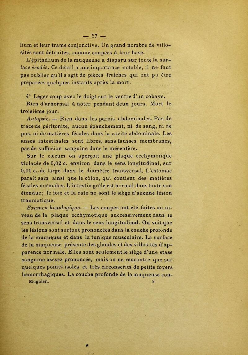 lium et leur trame conjonctive. Un grand nombre de villo- sités sont détruites, comme coupées à leur base. L’épithélium de la muqueuse a disparu sur toute la sur- face érodée. Ce détail a une importance notable, il ne faut pas oublier qu’il s’agit de pièces fraîches qui ont pu être préparées quelques instants après la mort. 4° Léger coup avec le doigt sur le ventre d’un cobaye. Rien d’arnormal à noter pendant deux jours. Mort le troisième jour. Autopsie. — Rien dans les parois abdominales. Pas de trace de péritonite, aucun épanchement, ni de sang, ni de pus, ni de matières fécales dans la cavité abdominale. Les anses intestinales sont libres, sans fausses membranes, pas de suffusion sanguine dans le mésentère. Sur le cæcum on aperçoit une plaque ecchymoiique violacée de 0,02 c. environ dans le sens longitudinal, sur 0,01 c. de large dans le diamètre transversal. L’estomac paraît sain ainsi que le côlon, qui contient des matières fécales normales. L’intestin grêle est normal dans toute son étendue; le foie et la rate ne sont le siège d’aucune lésion traumatique. Examen histologique.— Les coupes ont été faites au ni- veau de la plaque ecchymotique successivement dans le sens transversal et dans le sens longitudinal. On voit que les lésions sont surtout prononcées dans la couche profonde de la muquguse et dans la tunique musculaire. La surface de la muqueuse présente des glandes et des villosité^ d’ap- parence normale. Elles sont seulement le siège d’une stase sanguine asssez prononcée, maison ne rencontre que sur quelques points isolés et très circonscrits de petits foyers hémorrhagiques. La couche profonde de la muqueuse con- Mugnier. 8 0