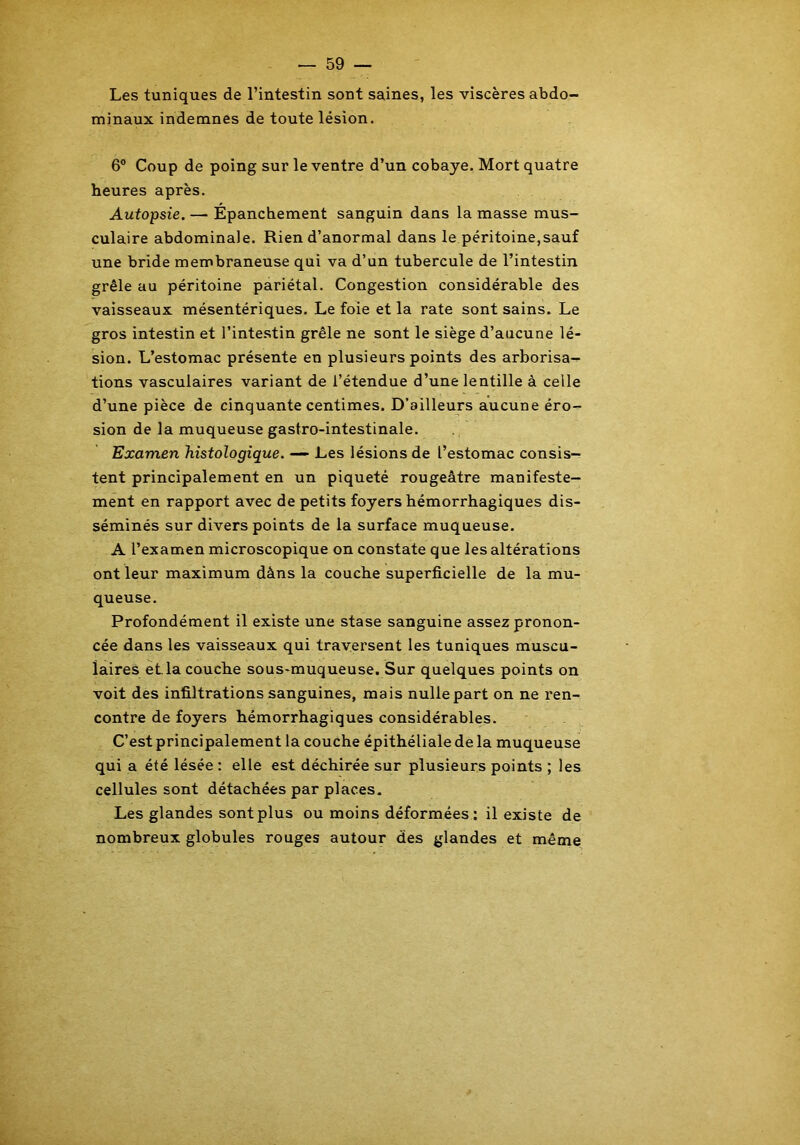 Les tuniques de l’intestin sont saines, les viscères abdo- minaux indemnes de toute lésion. 6° Coup de poing sur le ventre d’un cobaye. Mort quatre heures après. Autopsie. — Épanchement sanguin dans la masse mus- culaire abdominale. Rien d’anormal dans le péritoine,sauf une bride membraneuse qui va d’un tubercule de l’intestin grêle au péritoine pariétal. Congestion considérable des vaisseaux mésentériques. Le foie et la rate sont sains. Le gros intestin et l’intestin grêle ne sont le siège d’aucune lé- sion. L’estomac présente en plusieurs points des arborisa- tions vasculaires variant de l’étendue d’une lentille à celle d’une pièce de cinquante centimes. D’ailleurs aucune éro- sion de la muqueuse gastro-intestinale. Examen histologique. — Les lésions de l’estomac consis- tent principalement en un piqueté rougeâtre manifeste- ment en rapport avec de petits foyers hémorrhagiques dis- séminés sur divers points de la surface muqueuse. A l’examen microscopique on constate que les altérations ont leur maximum dàns la couche superficielle de la mu- queuse. Profondément il existe une stase sanguine assez pronon- cée dans les vaisseaux qui traversent les tuniques muscu- laires et.la couche sous-muqueuse. Sur quelques points on voit des infiltrations sanguines, mais nulle part on ne ren- contre de foyers hémorrhagiques considérables. C’est principalement la couche épithéliale de la muqueuse qui a été lésée : elle est déchirée sur plusieurs points ; les cellules sont détachées par places. Les glandes sont plus ou moins déformées : il existe de nombreux globules rouges autour des glandes et même