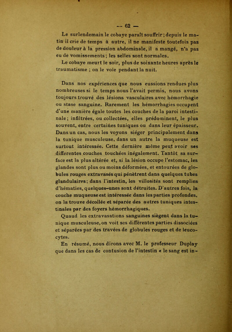 Le surlendemain le cobaye paraît souffrir ; depuis le ma- tin il crie de temps à autre, il ne manifeste toutefois pas de douleur à la pression abdominale, il a mangé, n’a pas eu de vomissements; les selles sont normales. Le cobaye meurt le soir, plus de soixante heures après le traumatisme ; on le vole pendant la nuit. Dans nos expériences que nous eussions rendues plus nombreuses si le temps nous l’avait permis, nous avons toujours trouvé des lésions vasculaires avec hémorrhagie ou stase sanguine. Rarement les hémorrhagies occupent d’une manière égale toutes les couches de la paroi intesti- nale; infiltrées, ou collectées, elles prédominent, le plus souvent, entre certaines tuniques ou dans leur épaisseur. Dans un cas, nous les voyons siéger principalement dans la tunique musculeuse, dans un autre la muqueuse est surtout intéressée. Cette dernière même peut avoir ses différentes couches touchées inégalement. Tantôt sa sur- face est la plus altérée et, si la lésion occupe l’estomac, les glandes sont plus ou moins déformées, et entourées de glo- bules rouges extravasés qui pénètrent dans quelques tubes glandulaires; dans l’intestin, les villosités sont remplies d’hématies, quelques-unes sont détruites. D’autres fois, la couche muqueuse est intéressée dans les parties profondes, on la trouve décollée et séparée des autres tuniques intes- tinales par des foyers hémorrhagiques. Quaud les extravasations sanguines siègent dans la tu- nique musculeuse, on voit ses différentes parties dissociées et séparées par des travées de globules rouges et de leuco- cytes. En résumé, nous dirons avec M. le professeur Duplay que dans les cas de contusion de l’intestin « le sang est in-