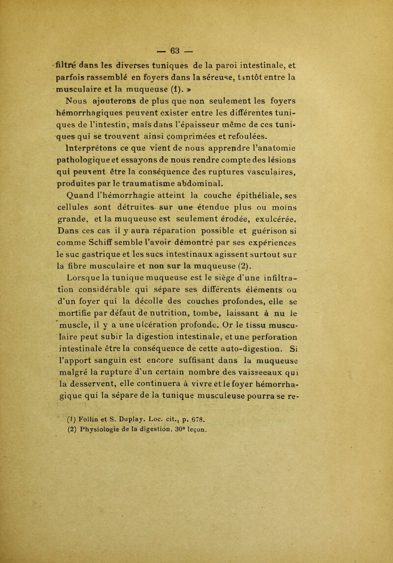 filtré dans les diverses tuniques de la paroi intestinale, et parfois rassemblé en foyers dans la séreuse, tantôt entre la musculaire et la muqueuse (1). » Nous ajouterons de plus que non seulement les foyers hémorrhagiques peuvent exister entre les différentes tuni- ques de l’intestin, mais dans l’épaisseur même de ces tuni- ques qui se trouvent ainsi comprimées et refoulées. Interprétons ce que vient de nous apprendre l’anatomie pathologique et essayons de nous rendre compte des lésions qui peuvent être la conséquence des ruptures vasculaires, produites par le traumatisme abdominal. Quand l’hémorrhagie atteint la couche épithéliale, ses cellules sont détruites- sur une étendue plus ou moins grande, et la muqueuse est seulement érodée, exulcérée. Dans ces cas il y aura réparation possible et guérison si comme Schiff semble l’avoir démontré par ses expériences le suc gastrique et les sucs intestinaux agissent surtout sur la fibre musculaire et non sur la muqueuse (2). Lorsque la tunique muqueuse est le siège d’une infiltra- tion considérable qui sépare ses différents éléments ou d’un foyer qui la décolle des couches profondes, elle se mortifie par défaut de nutrition, tombe, laissant à nu le muscle, il y a une ulcération profonde. Or le tissu muscu- laire peut subir la digestion intestinale, et une perforation intestinale être la conséquence de cette auto-digestion. Si l’apport sanguin est encore suffisant dans la muqueuse malgré la rupture d’un certain nombre des vaisseeaux qui la desservent, elle continuera à vivre èt le foyer hémorrha- gique qui la sépare de la tunique musculeuse pourra se re- (1) Follin et S. Duplay. Loc. cit., p. 678. (2) Physiologie de la digestion. 30e leçon.